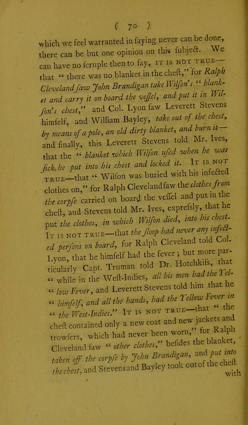 which we feel warranted in faying never can be do^, there can be but one opinion on this fubjeft. We can have no fcruple then to fay, it is nGt true^ that “ there was no blanket in the chefl:, or apJ Clevelandfaw John Brandigan take Wtlfon^sblank- et and carry it on board the vejjel, and put it in Mi- /on’s chest/ and Col. Lyon faw Leverett Stevens himfelf, and William Bayley, take out of the chest, by means of a pole, an old dirty blanket, and burn it and finally, this Leverett Stevens told Mr. Ives, that the » blanket which Wilfon ufed when he was ftckhe put into his chest and locked lU It not true—that “ Wilfon was buried with his infeaed clothes on,” for Ralph Clevelandfaw the clothes from thecorpfe carried on board the veffel ^ chert, and Stevens told Mr. Ives, exprefsly, that he fut the clothes, in which Wilfon died, into h,s chesU It is not TttuE-that thejloop had neooer anp mfea- ed perfons on board, for Ralph Cleveland told Col. Lyon, that he hitnfelf had the P' ticularly Capt. Truman told Dr. ! “ while in the Wert-Indies, all his men had the low Fever, and Leverett Stevens told him *at he “ himfef, and all the hands, had the TeUow Fever m theWest.hdiesr It i.s not TttuE-tha the chert contained only a new coat trowfers, which had never been worn, for . p _ Clevelandfaw “ other clothes, bef.des blanke taken off the corpfe by John Brandizan, thechest, and Stevensand Bayley took outof theefeft f