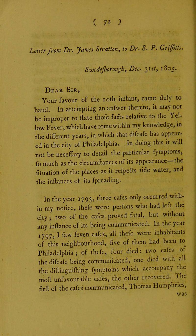 Letter from Dr. James Stratton, to Dr. S. P. Griffitts. Swedejborough, Dec. 2,^st, 1805. Dear Sir, Your favour of the loth inftant, came duly to hand. In attempting an anfwer thereto, it may not be improper to ftate thofe fafls relative to the Yel- low Fever, whichhavecomewithin my knowledge, in the different years, in which that difeafe has appeal- ed in the city of Philadelphia. In doing this it will not be necelfary to detail the particular fymptoms, fo much as the circumflances of its appearance—the fituation of the places as it refpefts tide water, and the inflances of its fpreading. In the year 1793s three cafes only occurred with- in my notice, thefe were perfons who had left the city; two of the cafes proved fatal, but without any inftance of its being communicated. In the year 1797, I faw feven cafes, all thefe were inhabitants of this neighbourhood, five of them had been to Philadelphia ; of thefe, four died: two cafes of the difeafe being communicated, one died with all the diftinguifhing fymptoms which accompany the mofl: unfavourable cafes, the other recovered. The firfl of the cafes communicated, Thomas Humphries, was