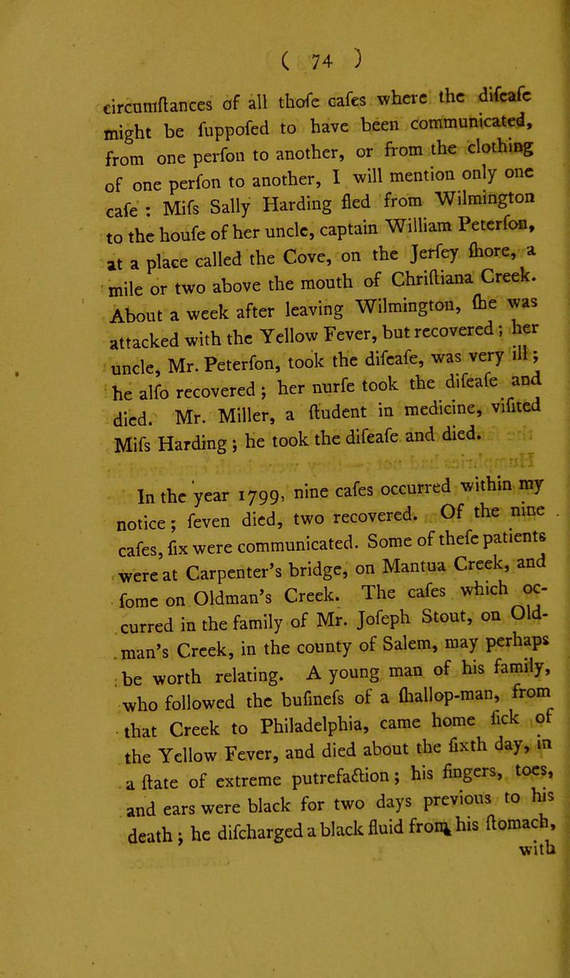 circumftances of all thoTe cafes where the difeafe might be fuppofed to have been communicated, from one perfon to another, or from the clothing of one perfon to another, I will mention only one cafe : Mifs Sally Harding fled from Wilmington to the houfe of her uncle, captain William Peterfon, at a place called the Cove, on the Jerfey {bore, a ■ mile or two above the mouth of Chriftiana Creek. About a week after leaving Wilmington, (be was attacked with the Yellow Fever, but recovered; her uncle, Mr.Peterfon, took the difeafe, was very ill; he alfo recovered ; her nurfe took the difeafe and died.' Mr. Miller, a ftudent in medicine, vifited Mifs Harding ; he took the difeafe and died. In the year 1799^ cafes occurred within my notice; feven died, two recovered. Of the nine cafes, fix were communicated. Some of thefe patients r were at Carpenter’s bridge, on Mantua Creek, an forae on Oldman’s Creek. The cafes which oc- curred in the family of Mr. Jofeph Stout, on Old- .man’s Creek, in the county of Salem, may perhaps ; be worth relating. A young man of his family, who followed the bufinefs of a fliallop-man, from that Creek to Philadelphia, came home fick of the Yellow Fever, and died about the fixth day, in a (late of extreme putrefafrion; his fingers, toes, and ears were black for two days previous to bs death; he difeharged a black fluid froni his ftoraach.