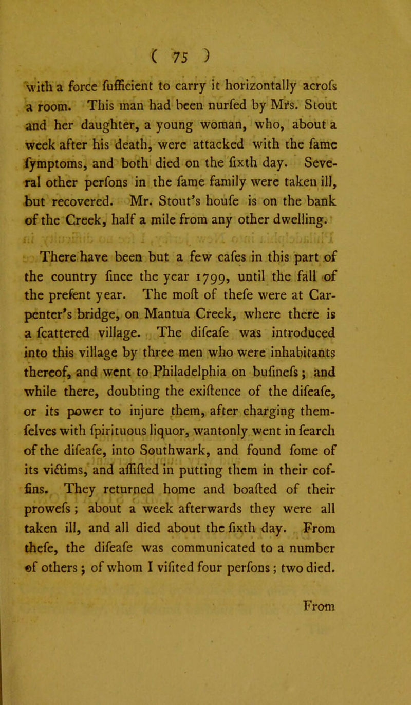 vi’ith a force fufficient to carry it horizontally acrofs a room. This man had been nurfed by Mi's. Stout and her daughter, a young woman, who, about a week after his 'death, were attacked with the fame fymptoms, and both' died on the fixth day. Seve- ral other perfons in the fame family were taken ill, but recovered. Mr. Stout’s houfe is on the bank of the Creek, half a mile from any other dwelling. ^ . . • • : ! *• r £;i 1 ^ 1 There have been but a few cafes in this part of the country fmee the year 1799, until the fall of the prefent year. The moll of thefe were at Car- penter’s bridge, on Mantua Creek, where there is a fcattered village. . The difeafe was introduced into this village by three men who were inhabitants thereof, and went to Philadelphia on bufmefs; and while there, doubting the exiftence of the difeafe, or its power to injure them, after charging them- felves with fpirituous liquor, wantonly went in fearcli of the difeafe, into Southwark, and found fome of its viftims, and affifted in putting them in their cof- fins. They returned home and boafted of their prowefs ; about a week afterwards they were all taken ill, and all died about the fixth day. From thefe, the difeafe was communicated to a number «f others j of whom I vifited four perfons; two died. From