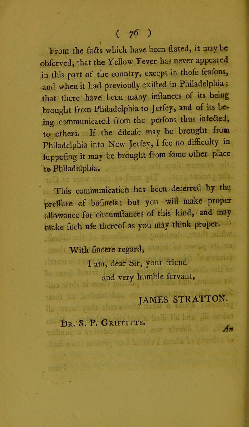 From the fafts which have been ftated, it maybe obferyed, that the Yellow Fever has never appeared in this part of the country, except in thofe feafons, and when it had previoufly exifled in Philadelphia; that there have been many irtftances of its being brought from Philadelphia to Jerfey, and of its be- ing communicated from the perfons thus infefled, to others. If the difeafe may be brought from Philadelphia into New Jerfey, I fee no difficulty in fuppofing it may be brought from fome other place 'to Philadelphia. This communication has been deferred by the prelTure of bufmefs; but you • will make proper allowance for circumftanccs of this kind, and may trtake fuch ufe thereof as you may think proper. With lincere regard^ I am, deaf Sir, your friend and very humble fervant, JAMES STRATTON. * I Br.-S. P. Grif^itts.