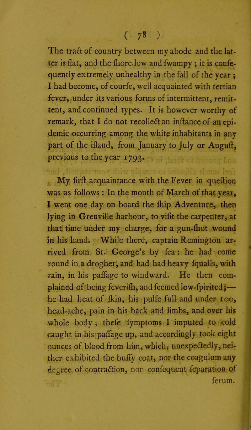 The tract of country between ray abode and the lat- ter is flat, and the fliore.low and fwampy ; it is confc- quently extremely unhealthy in the fall of the year ; 1 had become, of courfe, well acquainted with tertian fever, under its various forms of intermittent, remit- tent, and continued types. It is however worthy of remark, that I do not recoiled an inftanceof an epi- demic occurring among the white inhabitants in any part of the ifland, from January to July or Auguft:, previous to the year 1793. My firfl:. acquaintance with the Fever in queftion was ns follows: In the month of March of that year, 1 went one day on board the (hip Adventure, then lying in Grenville harbour, to vifit the carperiter, at that time under ray charge, for a gun-fliot wound in his hand. While there, captain Remington ar- rived from St. George’s by fea: he had come round in.a drogher, and' had had heavy fqualls, with rain, in his paffage to windward. He then com- plained of being feverifli, and feemed low-fpirited j— he had heat of Iki.n, his pulfe full and under 100, head-ache, pain in his back and limbs, and over his whole body ; thefe fymptoms I imputed to cold caught in his• paffage up, and accordingly took eight ounces of blood from him, which, unexpe<fledly, nei- ther exhibited the buffy coat, nor the coagulum any degree of coutra£Iion, nor confequent reparation of ferum.