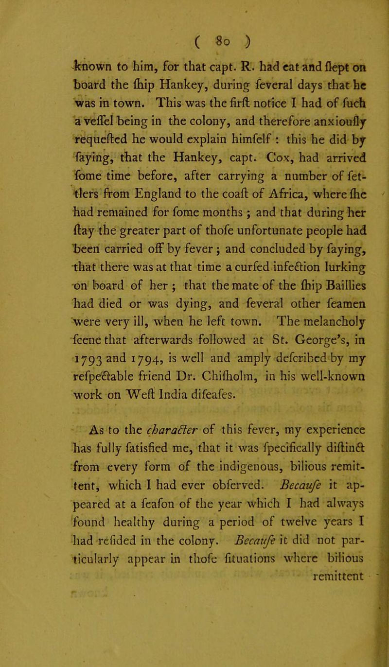 -known to him, for that capt. R. had cat and flej>t on board the fhip Hankey, during feveral days that he was in town. This was the firft notice I had of fuch a velfel being in the colony, and therefore anxioufly requefted he would explain himfelf : this he did by faying, that the Hankey, capt. Cox, had arrived fome time before, after carrying a number of fet- tlers from England to the coaft of Africa, where flic had remained for fome months; and that during her flay the greater part of thofe unfortunate people had 'been carried off by fever; and concluded by faying, that there was at that time a curfed infefrion lurking on board of her ; that the mate of the fliip Baillies had died or was dying, and feveral other feamen were very ill, when he left town. The melancholy feene that afterwards followed at St. George’s, in 1793 and 1794, is well and amply deferibed by my refpe'ftable friend Dr. Chifliolra, in his well-known work on Weft India difeafes. As to the character of this fever, my experience has fully fatisfied me, that it was fpecifically diftinft from every form of the indigenous, bilious remit- tent, which 1 had ever obferved. Becaufe it ap- peared at a feafon of the year which I had always found healthy during a period of twelve years I had re tided in the colony. Becaufe it did not par- ticularly appear in thofe fitualions where bilious remittent