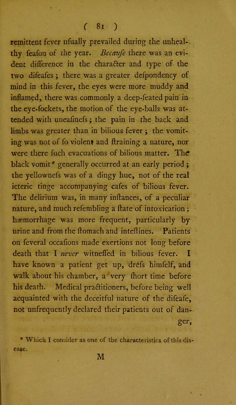 remittent fever ufually prevailed during the unheal-', thy feafon of the year. Becaiife there ^vas an evi-, dent difference in the charafter and type’ of the two difeafes; there was a greater dcfpondency of mind in this fever, the eyes were more muddy and inflamed, there was commonly a deep-feated pain in the eye-fockets, the motion of the eye-balls was at- tended with uneafinefs; the pain in the back and limbs was greater than in bilious fever j the vomit- ing was not of fo violent and (training a nature, nor were there fuch evacuations of bilious matter. Thcf black vomit* generally occurred at an early period j the yellownefs was of a dingy hue, not of the real icteric tinge accompanying cafes of bilious fever. The delirium was, in many inflances, of a peculiar nature, and much refembling a ftate of intoxication; hsemorrhage was more frequent, particularly by urine and from the ftomach and inteflines. Patients on feveral occafions made exertions not long before death that I never witnelfed in bilious fever. I have known a patient get up, drefs himfelf, and ■walk about his chamber, a'“very fhort time before his death. Medical praftitioners, before being well acquainted with the deceitful nature of the difeafe, not unfrequently declared their patients out of dan- ger, * Which I consider as one of tlae characteristics of this dis- ease. M