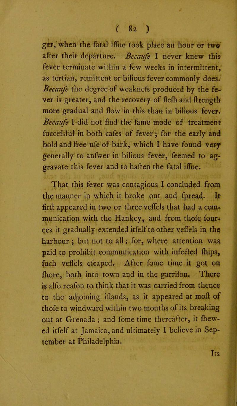 ger/whcn the fhtal iffiie took place an hour or two after their departure. Becaufe I never knew this fever terminate within a few weeks in intermittent, as tertian, remittent or bilious fever commonly does. Becaufe the degree of weaknefs produced by the fe- ver is greater, and the recovery of flefti and ftrength more gradual and flow in this than in bilious fever. Becaufe 1 did not find the fame mode of treatment fuecefsful in both cafes of fever; for the early and bold and free ufe of bark, which I have found very generally to anfwer in bilious fever, feemed to ag- gravate this fever and to haften the fatal iffue. That this fever was contagious I concluded front the manner in which it broke out and fpirea4- U firft appeared in two or three vefTels that had a. com- xnunication with the Hankey, and from thofe four- ces it gradually extended itfelf to other velTels in thq harbour ; but not to all; for, where attention was paid to prohibit communication with infeded fhips, Jfuch vefTels efeaped. After fome time it got on fliore, both into town and in the garrifon. There is alfo reafon to think that it was carried from thence to the adjoining iflands, as it appeared at raoft of thofe to windward within two months of its breaiking out at Grenada ; and fome time thereafter, it fhew- cd itfelf at Jamaica, and ultimately I believe in Sep- tember at Philadelphia. Its