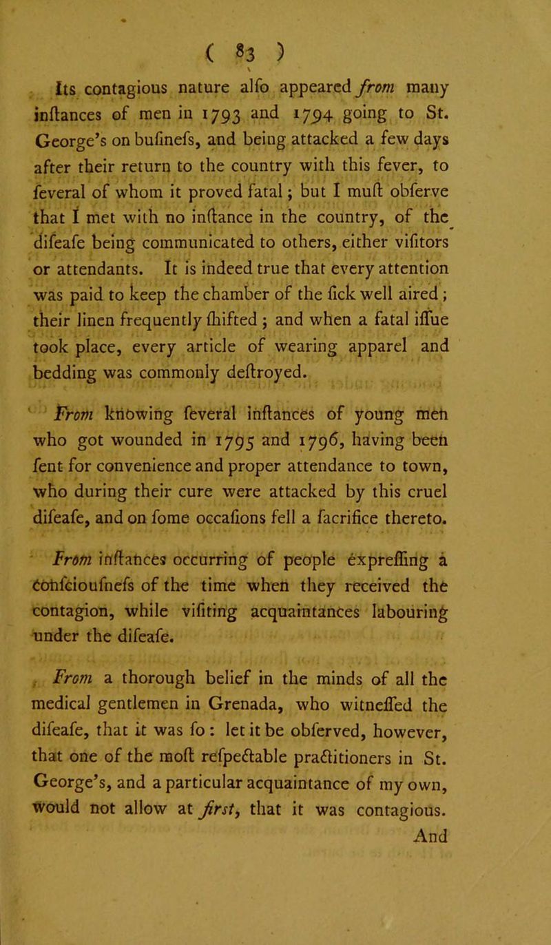 \ Its contagious nature alfo appeared from many inftances of men in 1793 and 17^4 going to St. George’s on bufinefs, and being attacked a few days after their return to the country with this fever, to feveral of whom it proved fatal; but I muft obferve that i met with no inftance in the country, of the difeafe being communicated to others, either vifitors or attendants. It is indeed true that every attention was paid to keep the chamber of the Tick well aired; their linen frequently fliifted ; and when a fatal iffue took place, every article of wearing apparel and bedding was commonly deftroyed. irm knowing feveral ihflances of young meh who got wounded in 1795 and 1796, having been fent for convenience and proper attendance to town, who during their cure were attacked by this cruel difeafe, and on fome occalions fell a facrifice thereto. From infftances occurring of people expreffing a eohfdoufncfs of the time when they received the contagion, while vifiting acquaintances labouring under the difeafe. , From a thorough belief in the minds of all the medical gentlemen in Grenada, who witnefled the difeafe, that it was fo: let it be obferved, however, that one of the molt refpedable pradlitioners in St. George’s, and a particular acquaintance of my own, would not allow at frsty that it was contagious. And
