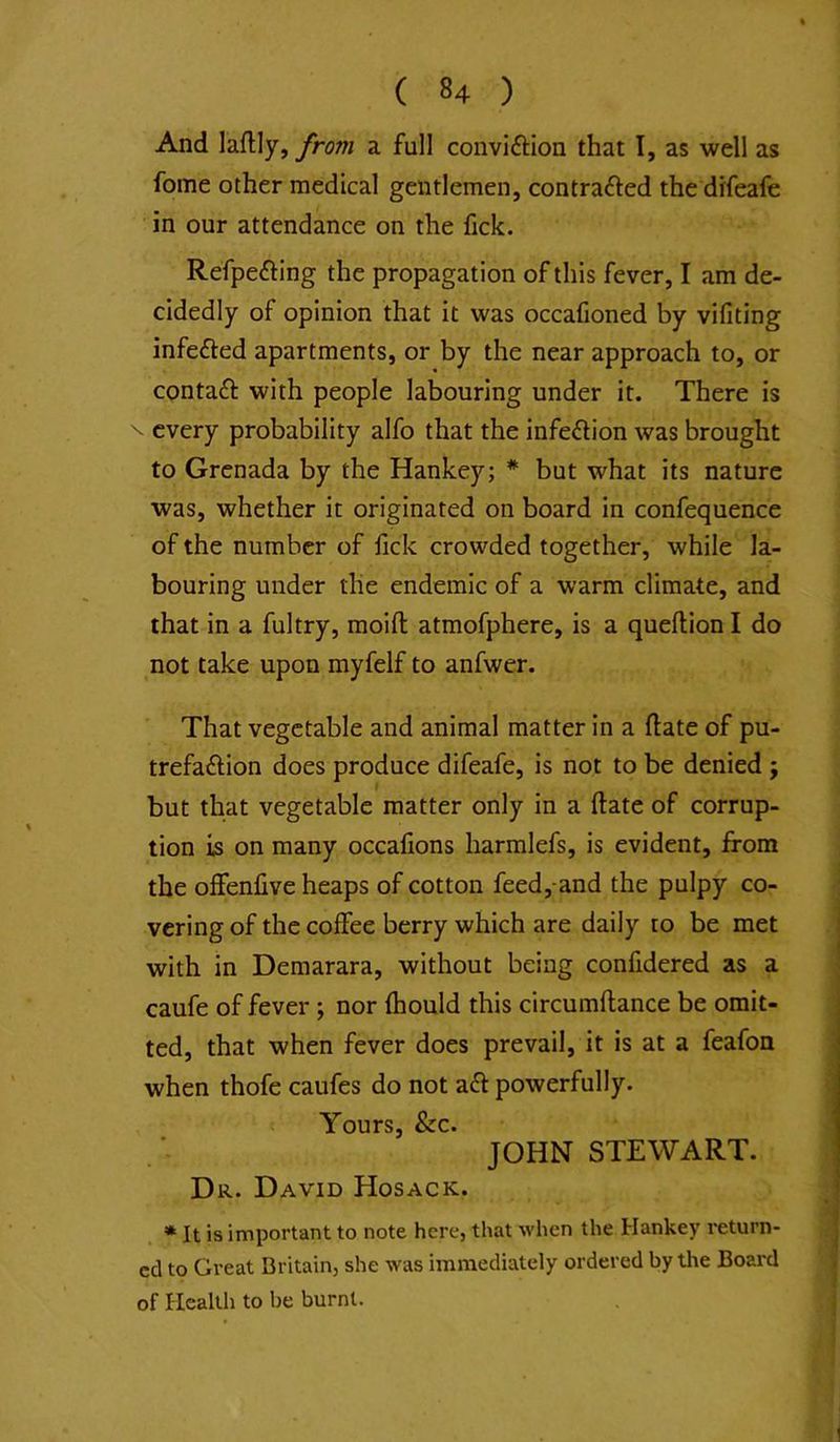 And laflly, from a full conviftion that I, as well as feme other medical gentlemen, contrafted the drfeafe in our attendance on the fick. Refpefting the propagation of this fever, I am de- cidedly of opinion that it was occafioned by vifiting infefted apartments, or by the near approach to, or contaft with people labouring under it. There is \ every probability alfo that the infection was brought to Grenada by the Hankey; * but what its nature was, whether it originated on board in confequence of the number of lick crowded together, while la- bouring under the endemic of a warm climate, and that in a fultry, moift atmofphere, is a queftion I do not take upon myfelf to anfwer. That vegetable and animal matter in a ftate of pu- trefaflion does produce difeafe, is not to be denied ; but that vegetable matter only in a ftate of corrup- tion is on many occalions harmlefs, is evident, from the offenlive heaps of cotton feed,-and the pulpy co- vering of the coffee berry which are daily to be met with in Demarara, without being confidered as a caufe of fever ; nor Ihould this circumflance be omit- ted, that when fever does prevail, it is at a feafon when thofe caufes do not afr powerfully. Yours, &c. JOHN STEWART. Dr. David Hosack. * It is important to note here, that when the Hankey return- ed to Great Britain, she was immediately ordered by the Board of Health to be burnt.