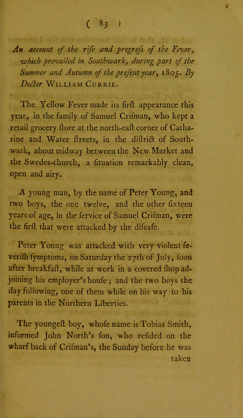 An account of the rife and progrefs of the Fever^ •which prevailed in Southwark, during part of the Summer and Autumn of the prefent year, 1805. By Dodor William Currie. The Yellow Fever made its firfi: appearance this year, in the family of Samuel Crifman, who kept a retail grocery flore at the north-eafl: corner of Catha- rine and Water flreets, in the diftrift of South- wark, about midway between the New Market and the Swedes-church, a lituation remarkably clean, open and airy. A young man, by the name of Peter Young, and two boys, the one twelve, and the other lixteen years of age, in the fervice of Samuel Crifman, were the firft that were attacked by the difeafe, Peter Young was attacked with very violent fc- verifh fymptoms, on Saturday the 27th of July, foon after breakfaft, while at work in a covered fliop ad- joining his employer’s houfe; and the two boys the day following, one of them while on his way to his parents in the Northern Liberties. The youngefl: boy, whofe name is Tobias Smith, informed John North’s fon, who refided on the wharf back of Crifman’s, the Sunday before he was taken