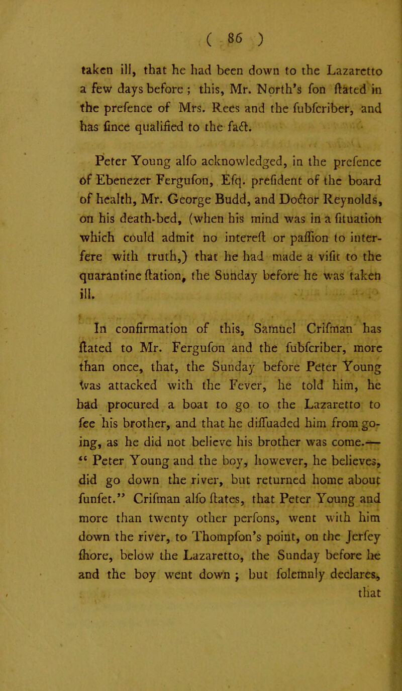 taken ill, that he had been down to the Lazaretto a few days before ; this, Mr. North’s fon ftated in the prefence of Mrs. Rees and the fubferiber, and has fince qualified to the fadl. Peter Young alfo acknowledged, in the prefence of Ebenezer Fergufon, Efq. prefident of the board of health, Mr. George Budd, and Doctor Reynolds, on his death-bed, (when his mind was in a fituation which could admit no interefi; or paflion to inter- fere with truth,) that he had made a vifit to the quarantine ftation, the Sunday before he Was taketi ill. > . .. r • In confirmation of this, Samuel Crifman has Hated to Mr. Fergufon and the fubferiber, more than once, that, the Sunday before Peter Young Was attacked with the Fever, he told him, he bad procured a boat to go to the Lazaretto to fee his brother, and that he dilTuaded him from go- ing, as he did not believe his brother was come.— “ Peter Young and the boy, however, he believes, did go down the river, but returned home about funfet.” Crifman alfo (bates, that Peter Young and more than twenty other perfons, went with him down the river, to Thompfon’s point, on the Jerfey (hore, below the Lazaretto, the Sunday before be and the boy went down j but folemnly declares;, that