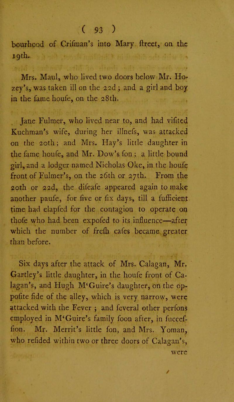 bourhood of Crifraan’s into Mary ftreet, on the 19th. Mrs. Maul, who lived two doors below Mr. Ho- zey’s, was taken ill on the 22d ; and a girl and boy in the fame houfe, on the 28th. Jane Fulmer, who lived near to, and had vifited Kuchman*s wife, during her illnefs, w'as attacked on the 20th; and Mrs. Hay’s little daughter in the fame houfe, and Mr. Dow’s fon; a little bound girl, and a lodger named Nicholas Oke, in the houfe front of Fulmer’s, on the 26th or 27th. From the 20th or 2 2d, the difeafe appeared again to make another paufe, for five or fix days, till a fufficient time had elapfed for the contagion to operate on thofe who had been expofed to its influence—after which the number of frefh cafes became, greater than before. Six days after the attack of Mrs. Calagan, Mr. Gartley’s little daughter, in the houfe front of Ca- lagan’s, and Hugh M‘Guire’s daughter, on the op- pofite fide of the alley, which is very narrow, were attacked with the Fever ; and feveral other perfons employed in M‘Guire’s family foon after, in fuccef- fion. Mr. Merrit’s little fon, and Mrs. Yoman, who refided within two or three doors of Calagan’s, were /