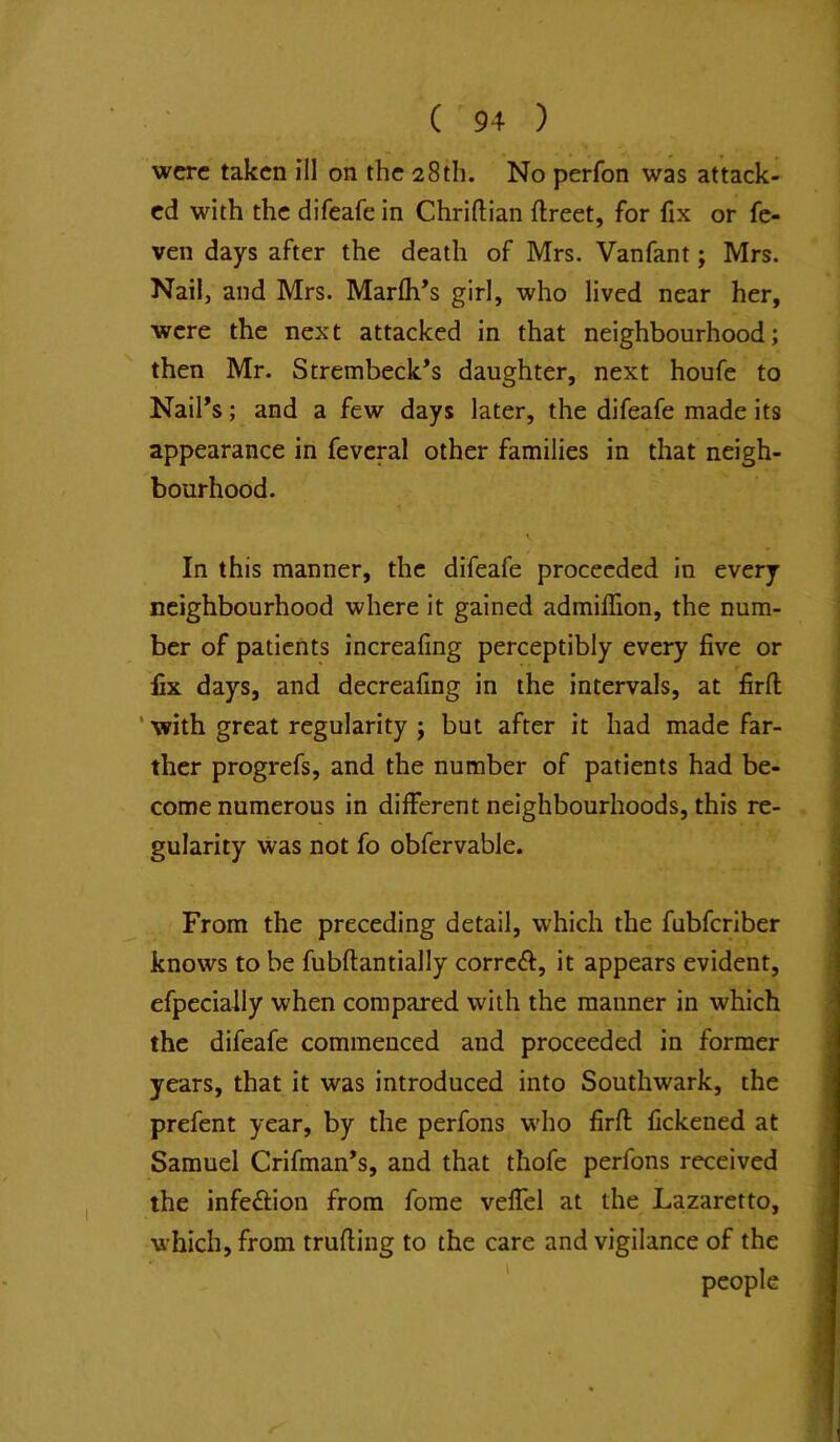 were taken ill on the 28th. No perfon was attack- ed with the difeafe in Chriftian ftreet, for fix or fc- ven days after the death of Mrs. Vanfant; Mrs. Nailj and Mrs. Marfh’s girl, who lived near her, were the next attacked in that neighbourhood; then Mr. Strembeck^s daughter, next houfe to Nail’s; and a few days later, the difeafe made its appearance in feveral other families in that neigh- bourhood. In this manner, the difeafe proceeded in every neighbourhood where it gained admiffion, the num- ber of patients increafmg perceptibly every five or fix days, and decreafing in the intervals, at firfl ' with great regularity ; but after it had made far- ther progrefs, and the number of patients had be- come numerous in different neighbourhoods, this re- ■; gularity was not fo obfervable. From the preceding detail, which the fubferiber knows to be fubftantially correft, it appears evident, efpecially when compared with the manner in which the difeafe commenced and proceeded in former years, that it was introduced into Southwark, the prefent year, by the perfons w'ho firfl; fickened at Samuel Crifman’s, and that thofe perfons received the infection from fome veffel at the Lazaretto, which, from trufling to the care and vigilance of the ' people ;; i