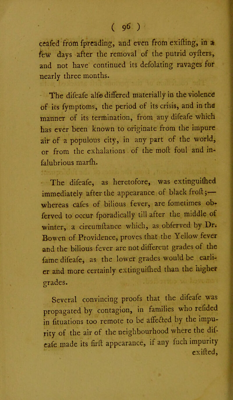 ceafcd frcJm fpreading, and even from exifting, in a /few days after the removal of the putrid oyfters, and not have continued its defolating ravages for nearly three months. - The difeafe alfo differed materially in the violence of its fymptoms, the period of its crisis, and in the manner of its termination, from any difeafe which has ever been known to originate from the impure air of a populous city, in any part of the world, or from the exhalations of the moft foul and in- falubrious marfh. • The difeafe, as heretofore, was extinguiftied immediately after the appearance of black froft;— whereas cafes of bilious fever, are fometimes ob» ferved to occur fporadically till after the middle of winter, a cireumftance which, as obferved by Dr. Bowen of Providence, proves that the Yellow fever and the bilious fever are not different grades of the fame difeafe, as the lower grades would be earli- er and more certainly extinguiflied than the higher grades. Several convincing proofs that the difeafe was propagated by contagion, in families who refided in fituations too remote to be affc£ted by the impu- rity of the air of the neighbourhood where the dif- eafe made its firft appearance, if any fuch impurity cxifted.