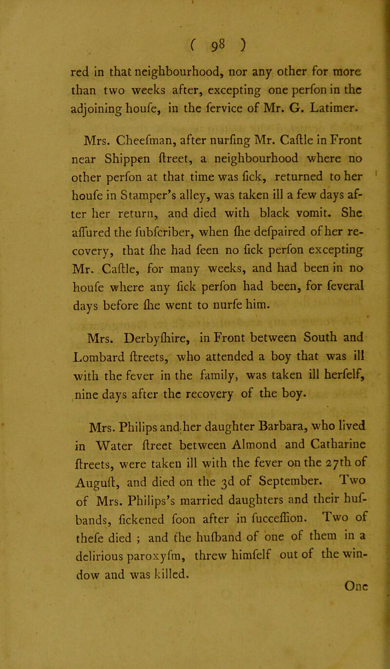 red in that neighbourhood, nor any other for more than two weeks after, excepting one perfon in the adjoining houfe, in the fervice of Mr. G. Latimer. Mrs. Cheefman, after nurfing Mr. Caftle in Front near Shippen ftreet, a neighbourhood where no other perfon at that time was lick, returned to her ' houfe in Stamper’s alley, was taken ill a few days af- ter her return, and died with black vomit. She alTured the fubfcriber, when flie defpaired of her re- covery, that Ihe had feen no fick perfon excepting Mr. Caftle, for many weeks, and had been in no houfe where any fick perfon had been, for feveral days before flie went to nurfe him. Mrs. Derbylhire, in Front between South and Lombard ftreets, who attended a boy that was ill with the fever in the family, was taken ill herfelf, nine days after the recovery of the boy. Mrs. Philips andher daughter Barbara, who lived in Water ftrect between Almond and Catharine ftreets, were taken ill with the fever on the 27th of Auguft, and died on the 3d of September. Two of Mrs. Philips’s married daughters and their huf- bands, fickened foon after in fuccellion. Two of thefe died ; and the hufband of one of them in a delirious paroxyfm, threw himfelf out of the win- dow and was killed. One