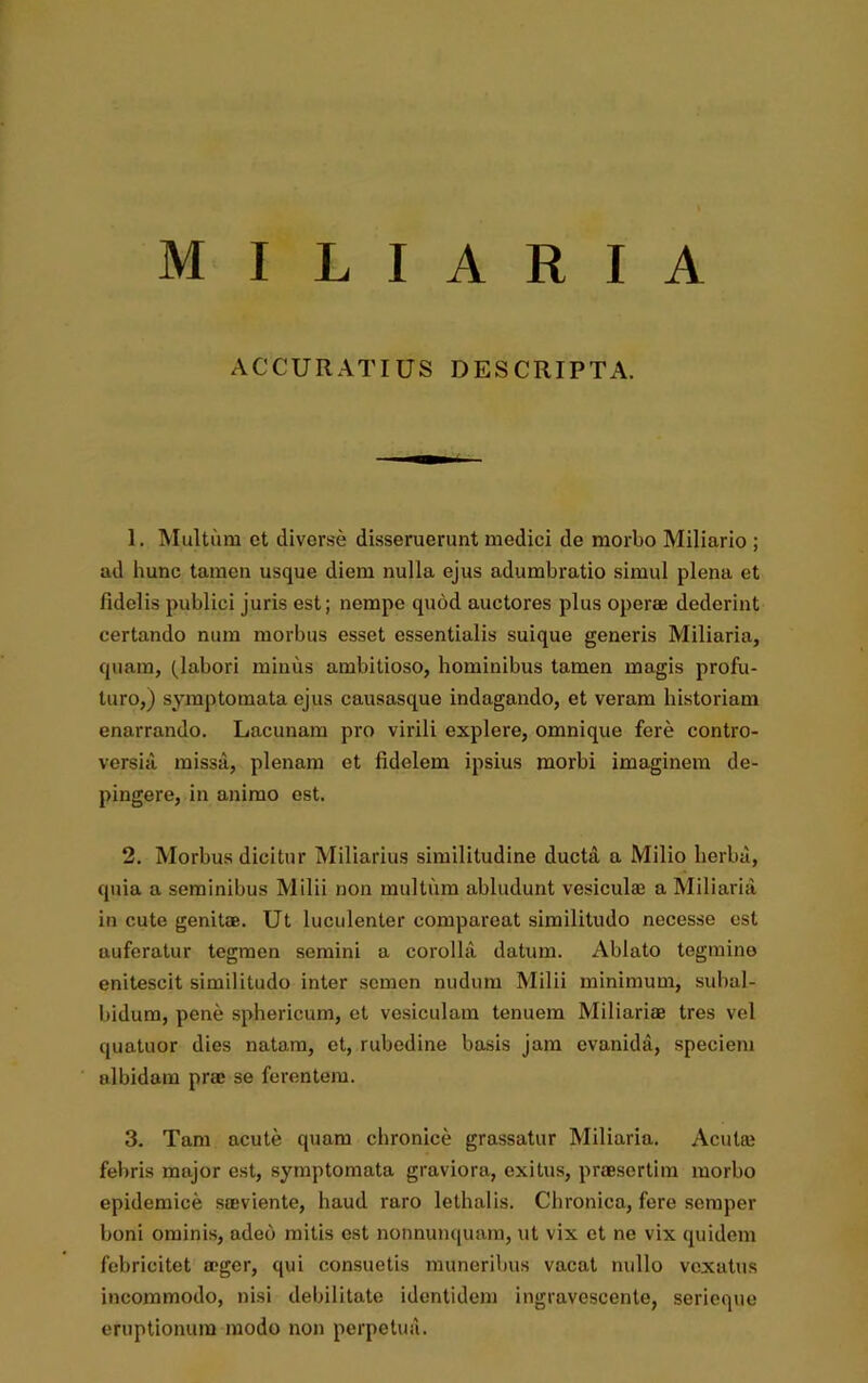 MILIARIA ACCURATIUS DESCRIPTA. 1. Multum ct diverse disseruerunt medici de morbo Miliario ; ad hunc tamen usque diem nulla ejus adumbratio simul plena et fidelis publici juris est; nempe quod auctores plus operae dederint certando num morbus esset essentialis suique generis Miliaria, quam, (labori minus ambitioso, hominibus tamen magis profu- turo,) symptomata ejus causasquc indagando, et veram historiam enarrando. Lacunam pro virili explere, omnique fere contro- versia missa, plenam et fidelem ipsius morbi imaginem de- pingere, in animo est. 2. Morbus dicitur Miliarius similitudine ducta a Milio herba, quia a seminibus Milii non multum abludunt vesiculae a Miliaria in cute genitae. Ut luculenter comparcat similitudo necesse est auferatur tegmen semini a corolla datum. Ablato tegmine enitescit similitudo inter semen nudum Milii minimum, subal- bidum, pene sphericum, et vesiculam tenuem Miliariae tres vel quatuor dies natam, et, rubedine basis jam evanida, speciem albidam prae se ferentem. 3. Tam acute quam chronice grassatur Miliaria. Acutae febris major est, symptomata graviora, exitus, praesertim morbo epidemice saeviente, haud raro lethalis. Chronica, fere semper boni ominis, adeo mitis est nonnunquam, ut vix et ne vix quidem febricitet aeger, qui consuetis muneribus vacat nullo vexatus incommodo, nisi debilitate identidem ingravescente, serieque eruptionum modo non perpetua.