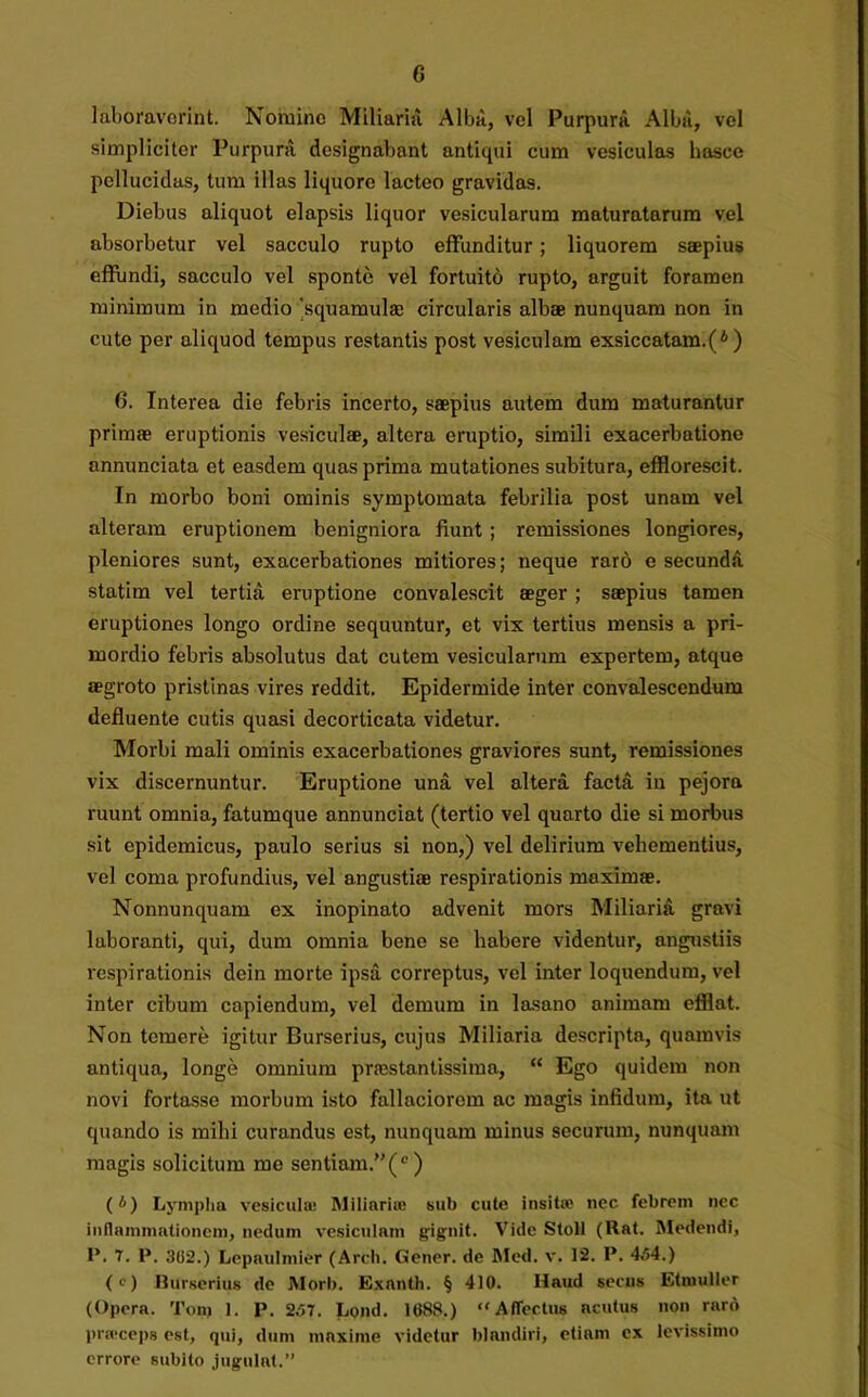 G laboraverint. Nomine Miliaria Alba, vel Purpura Alba, vel simpliciter Purpura designabant antiqui cum vesiculas hasce pellucidas, tum illas liquore lacteo gravidas. Diebus aliquot elapsis liquor vesicularum maturatarum vel absorbetur vel sacculo rupto effunditur; liquorem saepius effundi, sacculo vel sponte vel fortuito rupto, arguit foramen minimum in medio 'squamulae circularis albae nunquam non in cute per aliquod tempus restantis post vesiculam exsiccatam.(* ) 6. Interea die febris incerto, saepius autem dum maturantur primae eruptionis vesiculae, altera eruptio, simili exacerbatione annunciata et easdem quas prima mutationes subitura, efflorescit. In morbo boni ominis symptomata febrilia post unam vel alteram eruptionem benigniora fiunt ; remissiones longiores, pleniores sunt, exacerbationes mitiores; neque raro e secunda statim vel tertia eruptione convalescit aeger ; saepius tamen eruptiones longo ordine sequuntur, et vix tertius mensis a pri- mordio febris absolutus dat cutem vesicularum expertem, atque aegroto pristinas vires reddit. Epidermide inter convalescendum defluente cutis quasi decorticata videtur. Morbi mali ominis exacerbationes graviores sunt, remissiones vix discernuntur. Eruptione una vel altera facta in pejora ruunt omnia, fatumque annunciat (tertio vel quarto die si morbus sit epidemicus, paulo serius si non,) vel delirium vehementius, vel coma profundius, vel angustiae respirationis maximae. Nonnunquam ex inopinato advenit mors Miliaria gravi laboranti, qui, dum omnia bene se habere videntur, angustiis respirationis dein morte ipsa correptus, vel inter loquendum, vel inter cibum capiendum, vel demum in lasano animam efflat. Non temere igitur Burserius, cujus Miliaria descripta, quamvis antiqua, longe omnium prastantissima, “ Ego quidem non novi fortasse morbum isto fallaciorem ac magis infidum, ita ut quando is mihi curandus est, nunquam minus securum, nunquam magis solicitum me sentiam.M(°) (*) Lympha vesiculae IMiliariae sub cute insitas nec febrem nec inflammationem, nedum vesiculam gignit. Vide Stoll (Uat. Medendi, 1*. 7. P. 302.) Lepaulmier (Arcli. Gener, de Med. v. 12. P. 454.) (c) Burserius de Morb. Exanlh. § 410. Haud secus Etmuller (Opera. Ton> 1. P. 257. Lond. 1688.) “Affectus acutus non raro prasceps est, qui, dum maxime videtur blandiri, etiam ex levissimo errore subito jugulat.”