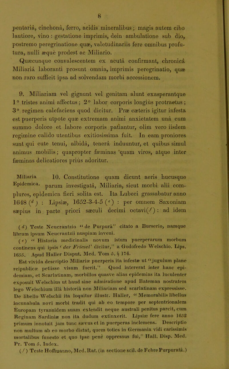 pentaria, cincliona, ferro, acidis mineralibus ; magis autem cibo lautiore, vino : gestatione imprimis, dein ambulatione sub dio, postremo peregrinatione quae, valetudinariis fere omnibus profu- tura, nulli aeque prodest ac Miliario. Quaecunque convalescentem ex acuta confirmant, chronica Miliaria laboranti prosunt omnia, imprimis peregrinatio, quae non raro sufficit ipsa ad solvendam morbi accessionem. 9. Miliariam vel gignunt vel genitam alunt exasperantque 1° tristes animi affectus; 2° labor corporis longius protraetus ; 3° regimen calefaciens quod dicitur. Prae caeteris igitur infesta est puerperis utpote quae extremam animi anxietatem unii cum summo dolore et labore corporis patiantur, olim vero iisdem regimine calido utentibus exitiosissima fuit. In eam proniores sunt qui cute tenui, albida, teneni induuntur, et quibus simul animus mobilis; quapropter faeminas 'quam viros, atque inter faeminas delicatiores prius adoritur. Miliaria 10. Constitutione quam dicunt aeris hucusque Epidemica. parum investigata, Miliaria, sicut morbi alii com- plures, epidemica fieri solita est. Ita Lubeci grassabatur anno 1048 (f) : Lipsiae, 1652-3-4-5 (e) : per omnem Saxoniam saepius in parte priori saeculi decimi octavi(/) : ad idem (rf) Teste Neucrantzio “de Purpura” citato a Burserio, namque librum ipsum Neucrantzii nuspiam inveni. (e) “ Historia medicinalis novum istum puerperarum morbum continens qui ipsis 1 dei- Friesel’ dicitur,” a Godofredo Welschio. Lips. 1(155. Apud Ilaller Disput. Med. Tom 5. § 174. Est vivida descriptio Miliaria; puerperis ita infesta: ut “jugulum plane reipublicce petiisse visum fuerit.” Quod intererat inter hanc epi- demiam, et Scarlatinam, morbillos quasve alias epidemias ita luculenter exposuit Welscbius ut haud sine admiratione apud Bateman nostratem lego Welschium illft historia non Miliariam sed scarlatinam expressisse. De libello Welschii ita loquitur illuslr. Haller, “ Memorabilis libellus incunabula novi morbi tradit qui ab eo tempore per septentrionalem Europam tyrannidem suam extendit neque australi penitus parcit, cum Reginam Sardiniae non ita dudum extinxerit. Lipsim fere anno 16.52 primum innotuit jam tunc sievus et in puerperas inclemens. Descriptio non multum ab eo morbo distat, quem toties in Germania vidi carissimis mortalibus funesto et quo ipse pene oppressus fui, Hali. Disp. Med. Pr. Tom 5. Index. (/) Teste Hoffiuauno, Med. Rat. (in sectione scii, de Febre Purpurata.)