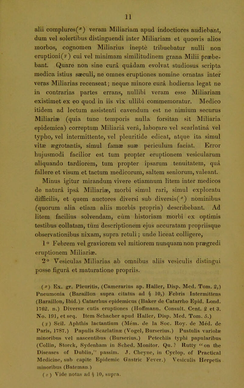alii complures^) veram Miliariam apud indoctiores audiebant, dum vel solertibus distinguendi inter Miliariam et quosvis alios morbos, cognomen Miliarius inepte tribuebatur nulli non eruptioni(y) cui vel minimam similitudinem grana Milii praebe- bant. Quare non sine cura quadam evolvat studiosus scripta medica istius saeculi, ne omnes eruptiones nomine ornatas inter veras Miliarias recenseat; neque minore cura hodierna legat ne in contrarias partes errans, nullibi veram esse Miliariam existimet ex eo quod in iis vix ullibi commemoratur. Medico itidem ad lectum assistenti cavendum est ne nimium securus Miliariae (quia tunc temporis nulla forsitan sit Miliaria epidemica) correptum Miliaria vera, laborare vel scarlatina vel typho, vel intermittente, vel pleuritide edicat, atque ita simul vitae aegrotantis, simul famae suae periculum faciat. Error hujusmodi facilior est tum propter eruptionem vesicularum aliquando tardiorem, tum propter ipsarum tenuitatem, qua fallere et visum et tactum medicorum, saltem seniorum, valeant. Minus igitur mirandum vivere etiamnum litem inter medicos de natura ipsa Miliariae, morbi simul rari, simul exploratu difficilis, et quem auctores diversi sub diversis(*) nominibus (quorum alia etiam aliis morbis propria) describebant. Ad litem facilius solvendam, cum historiam morbi ex optimis testibus collatam, tiira descriptionem ejus accuratam propriisque observationibus nixam, supra retuli; unde liceat colligere, 10 Febrem vel graviorem vel mitiorem nunquam non praegredi eruptionem Miliariae. 2° Vesiculas Miliarias ab omnibus aliis vesiculis distingui posse figura et maturatione propriis. (x) Ex. gr. Pleuritis, (Camerarius ap. Haller, Disp. Med. Tom. 2,) Pneumonia (Baraillon supra citatus ad § 10,) Febris Intermittens (Baraillon, Ibid.) Catarrhus epidemicus (Baker de Catarrho Epid. Lond. 1762. n.) Diversae cutis eruptiones (Hoffmann. Consuit. Cent. 2 et 3. No. 191, et seq. Item Schacher apud Haller, Disp. Med. Tom. 5.) (y) Scii. Aphthis lactantium (Meni, de la Soc. Boy. de Med. de Paris, 1787.) Papulis Scarlatina: (Vogel, Burserius.) Pustulis variola: minoribus vel nascentibus (Burserius.) Petechiis typhi papillaribus (Collin, Storck, Sydenham in Sched. Monitor. Qu. ? Rutty “on the Diseases of Dublin,” passini. J. Chcyne, in Cyclop. of Practical Medicine, sub capite Epidemic Gastric Fever.) Vesiculis Herpetis minoribus (Bateman.) (£ ) Vide notas ad § 10, supra.