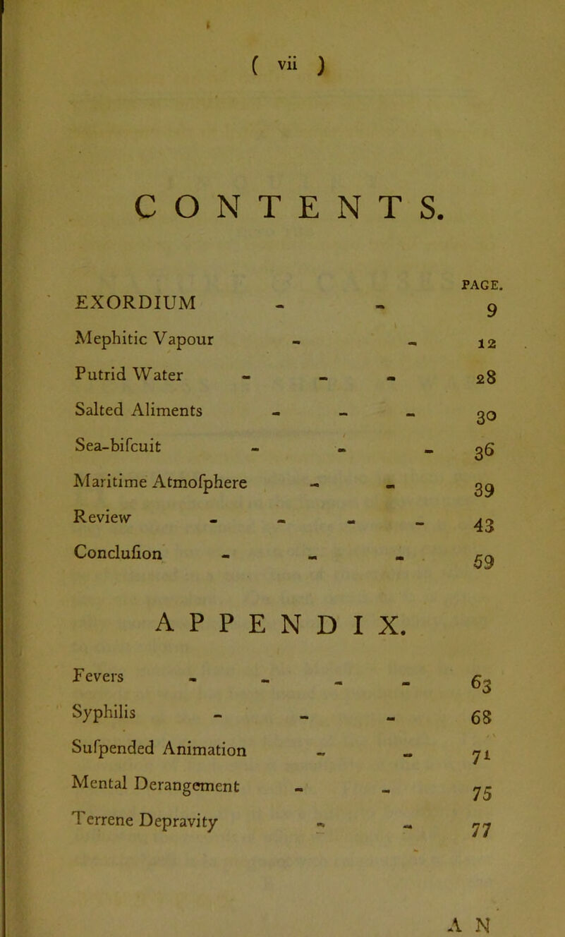 CONTENTS. EXORDIUM - PAGE. 9 Mephitic Vapour - 12 Putrid Water - 28 Salted Aliments - 30 Sea-bifcuit - 36 Maritime Atmofphere - 39 Review - - 43 Conclusion - 59 A P P E N D I X. Fevers . _ 63 Syphilis - 68 Sufpended Animation - » \ 7L Mental Derangement - 75 Terrene Depravity 77 A N