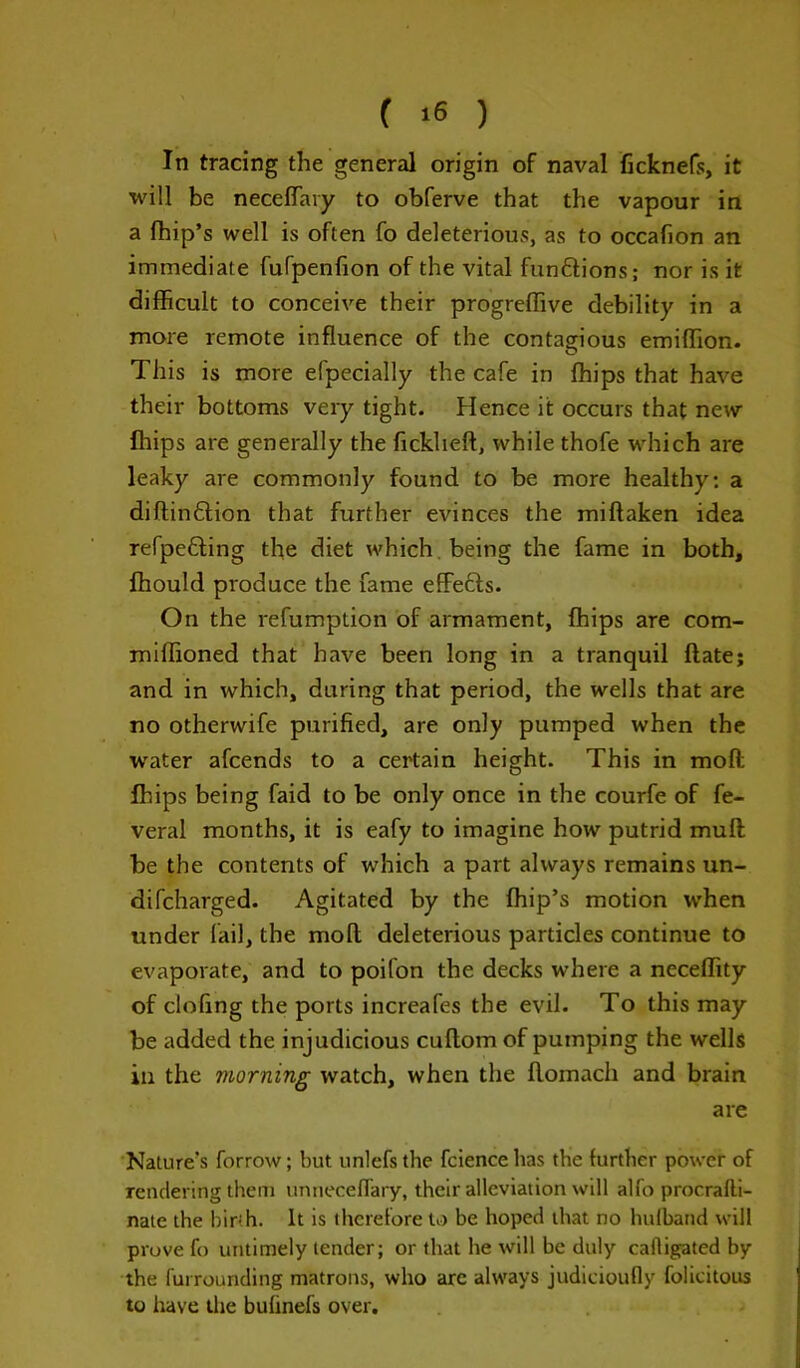 In tracing the general origin of naval ficknefs, it will be neceffary to obferve that the vapour in a fhip’s well is often fo deleterious, as to occafion an immediate fufpenfion of the vital fun&ions; nor is it difficult to conceive their progreffive debility in a more remote influence of the contagious emiffion. This is more efpecially the cafe in ffiips that have their bottoms very tight. Hence it occurs that new ffiips are generally the ficklieft, while thofe which are leaky are commonly found to be more healthy: a diftin&ion that further evinces the miltaken idea refpefting the diet which being the fame in both, ffiould produce the fame effects. On the refumption of armament, ffiips are com- miffioned that have been long in a tranquil ftate; and in which, during that period, the wells that are no otherwife purified, are only pumped when the water afcends to a certain height. This in molt ffiips being faid to be only once in the courfe of fe- veral months, it is eafy to imagine how putrid mull be the contents of which a part always remains un- difcharged. Agitated by the ffiip’s motion when under fail, the moll deleterious particles continue to evaporate, and to poifon the decks where a neceffity of clofing the ports increafes the evil. To this may be added the injudicious cultom of pumping the wells in the morning watch, when the llomach and brain are Nature’s forrow; but unlefs the fcience has the further power of rendering them unneceflary, their alleviation will alfo procralti- nate the birth. It is therefore to be hoped that no hulband will prove fo untimely tender; or that he will be duly calligated by the furrounding matrons, who arc always judicioufly folicitous to have the bufinefs over.