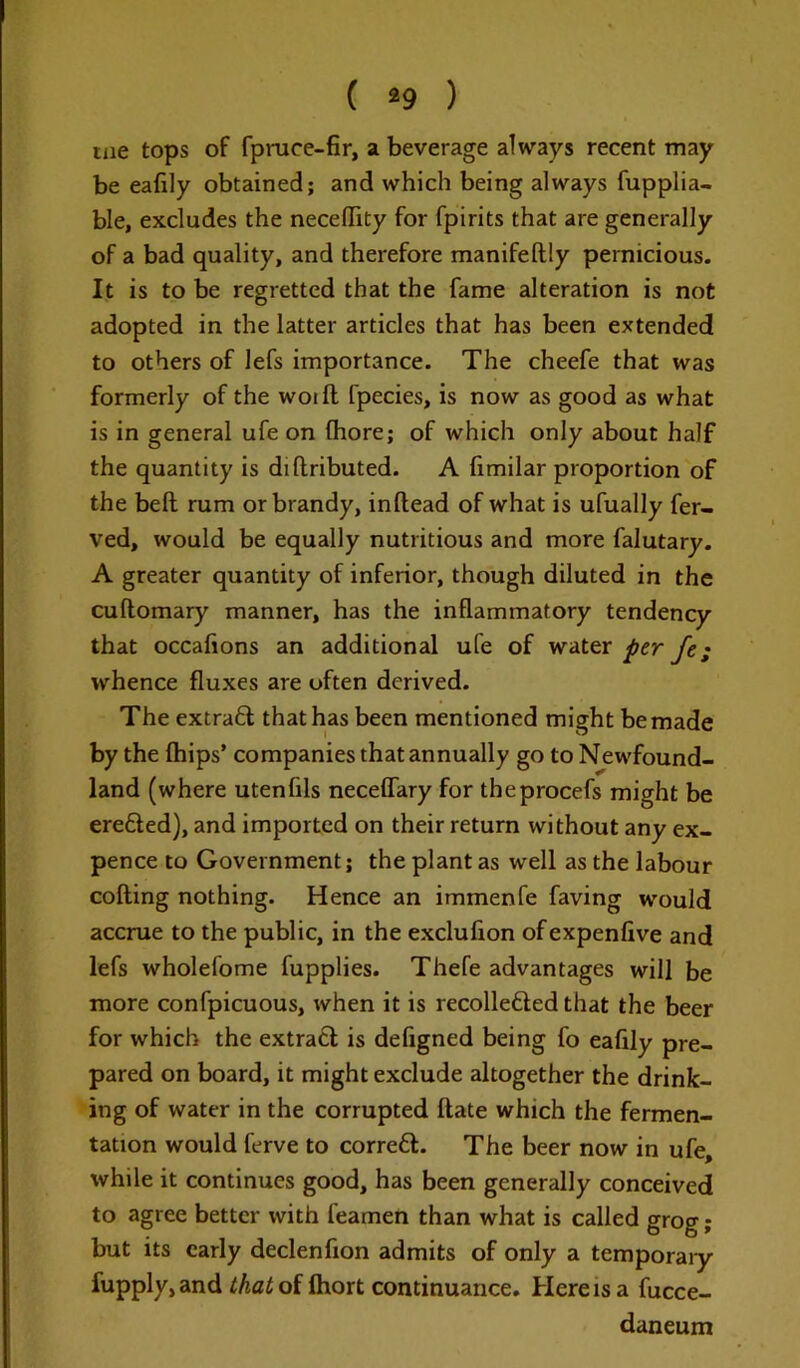 ( *9 ) me tops of fpruce-fir, a beverage always recent may be eafily obtained; and which being always fupplia- ble, excludes the necdTity for fpirits that are generally of a bad quality, and therefore manifeltly pernicious. It is to be regretted that the fame alteration is not adopted in the latter articles that has been extended to others of lefs importance. The cheefe that was formerly of the woift fpecies, is now as good as what is in general ufe on Chore; of which only about half the quantity is diflributed. A fimilar proportion of the beft rum or brandy, inflead of what is ufually fer- ved, would be equally nutritious and more falutary. A greater quantity of inferior, though diluted in the cullomary manner, has the inflammatory tendency that occalions an additional ufe of water per fe; whence fluxes are often derived. The extraft that has been mentioned might be made by the {hips’ companies that annually go to Newfound- land (where utenfils neceffary for theprocefs might be ere&ed), and imported on their return without any ex- pence to Government; the plant as well as the labour colling nothing. Hence an immenfe faving would accrue to the public, in the exclufion ofexpenfive and lefs wholefome fupplies. Thefe advantages will be more confpicuous, when it is recolledied that the beer for which the extract is defigned being fo eafily pre- pared on board, it might exclude altogether the drink- ing of water in the corrupted (late which the fermen- tation would ferve to correft. The beer now in ufe, while it continues good, has been generally conceived to agree better with feamen than what is called grog; but its early declenfion admits of only a temporary fupply,and that of Ihort continuance. Here is a fucce- daneum