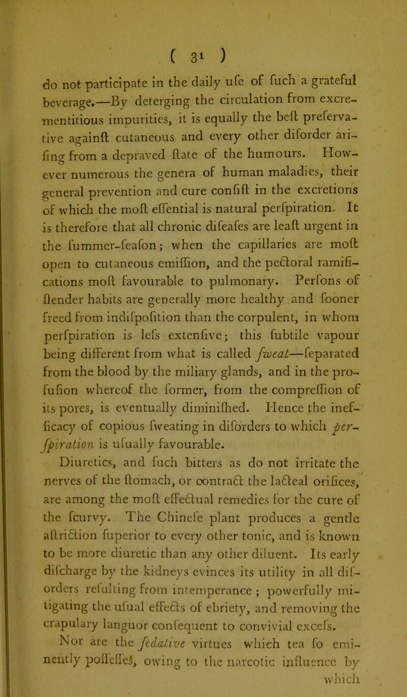 ( 3l ) do not participate in the daily ufe of fuch a grateful beverage.—By deterging the circulation from excre- mcntitious impurities, it is equally the bell prelerva- tive againft cutaneous and every other diforder ari- fing from a depraved Rate of the humours. How- ever numerous the genera of human maladies, their general prevention and cure confid in the excretions of which the moll eflential is natural perfpiration. It is therefore that all chronic difeafes are leafl urgent in the fummer-feafon; when the capillaries are mod open to cutaneous emidion, and the pefloral ramifi- cations mod favourable to pulmonary. Perlons of Render habits are generally more healthy and fooner freed from indifpofition than the corpulent, in whom perfpiration is lefs extenfive; this fubtile vapour being different from what is called fweat—feparated from the blood by the miliary glands, and in the pro- fufion whereof the former, from the comprelTion of its pores, is eventually diminifhed. Hence the inef- ficacy of copious fweating in diforders to which per- fpiration is ufually favourable. Diuretics, and fuch bitters as do not irritate the nerves of the domach, or oontratt the lafteal orifices, are among the mod ededtual remedies for the cure of the fcurvy. The Chinefe plant produces a gentle adridtion fuperior to every other tonic, and is known to be more diuretic than any other diluent. Its early difcharge by the kidneys evinces its utility in all dif- orders refulting from intemperance ; powerfully mi- tigating the ufual efFedls of ebriety, and removing the crapulary languor confequent to convivial excefs. Nor are the fedaiive virtues which tea fo emi- nently podclfeS, owing to the narcotic ijiduencc by which