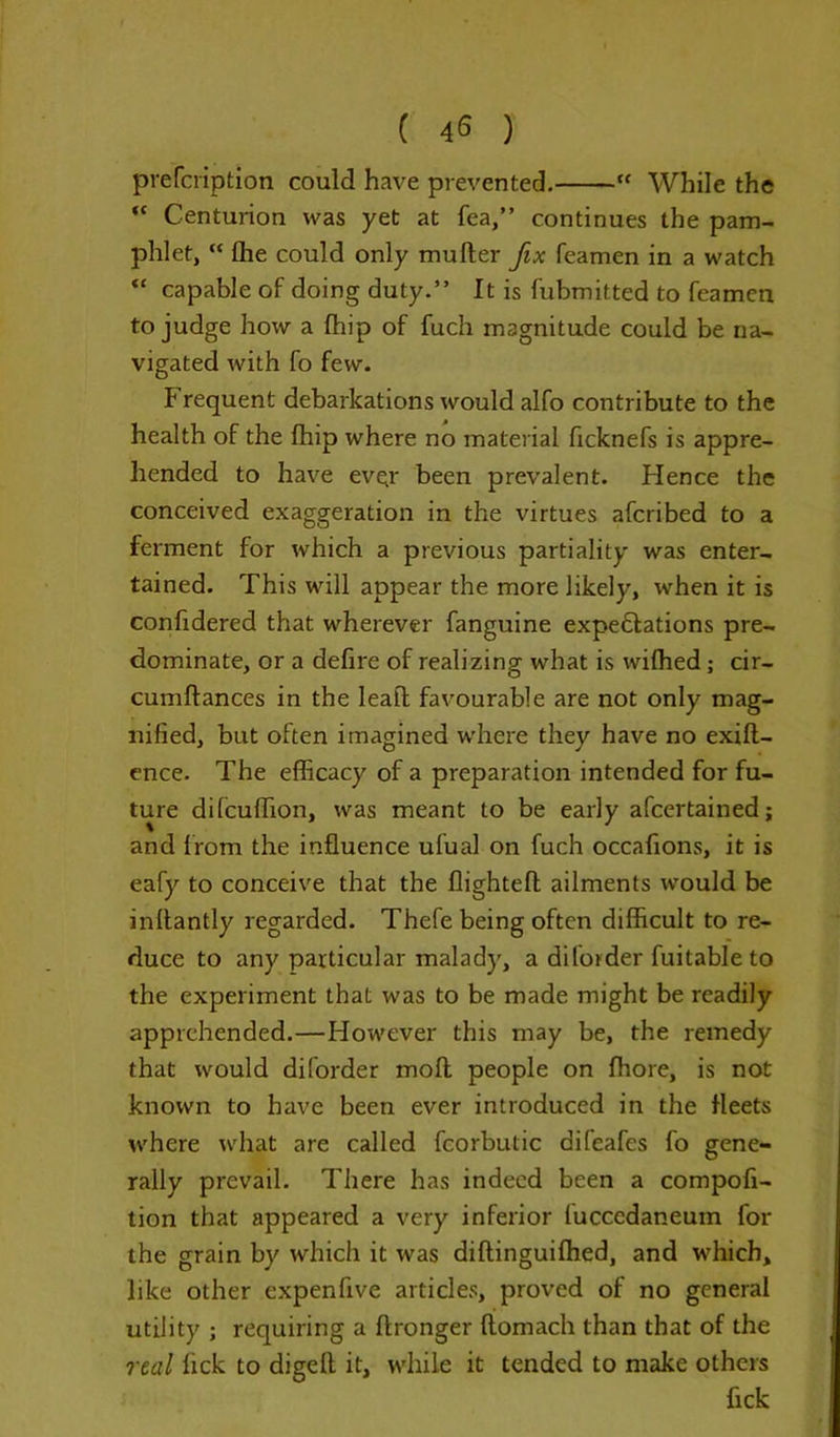 ( 45 ) prefcription could have prevented. “ While the  Centurion was yet at fea,” continues the pam- phlet, “ fhe could only mufter fix Teamen in a watch “ capable of doing duty.” It is fubmitted to Teamen to judge how a Chip of fuch magnitude could be na- vigated with To few. f requent debarkations would alfo contribute to the health of the Chip where no material ficknefs is appre- hended to have eve;r been prevalent. Hence the conceived exaggeration in the virtues afcribed to a ferment for which a previous partiality was enter- tained. This will appear the more likely, when it is confidered that wherever fanguine expectations pre- dominate, or a defire of realizing what is wilhed; cir- cumflances in the leaf! favourable are not only mag- nified, but often imagined where they have no exift- ence- The efficacy of a preparation intended for fu- ture ditcuffion, was meant to be early afcertained; and from the influence ufual on fuch occafions, it is eafy to conceive that the flightefl ailments would be inflantly regarded. Thefe being often difficult to re- duce to any particular malady, a diforder fuitableto the experiment that was to be made might be readily apprehended.—However this may be, the remedy that would diforder moll people on ffiore, is not known to have been ever introduced in the fleets where what are called feorbutic difeafes fo gene- rally prevail. There has indeed been a compofi- tion that appeared a very inferior fucccdaneum for the grain by which it was diftinguiffied, and which, like other expenfive articles, proved of no general utility ; requiring a ftronger ftomach than that of the real lick to digelt it, while it tended to make others fick