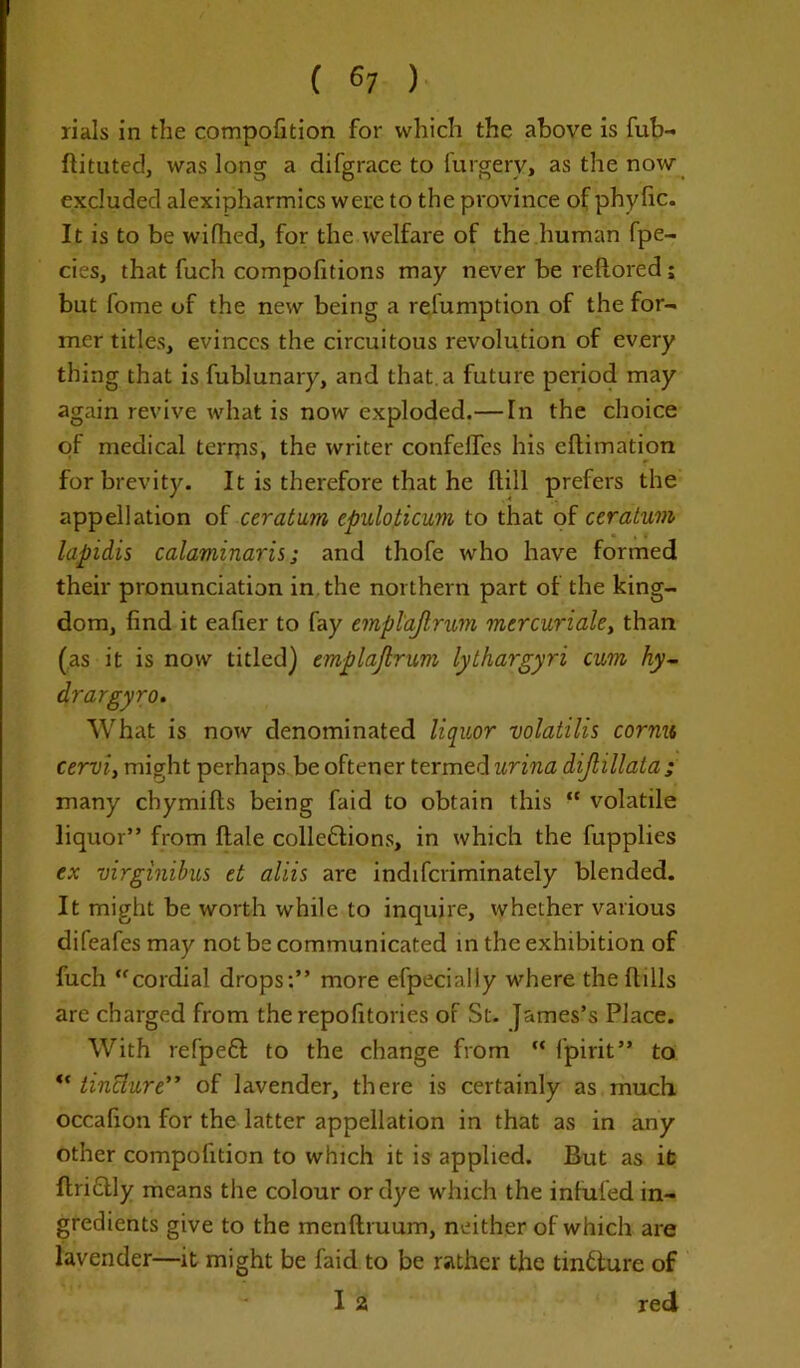 rials in the compofition for which the above is fub- ftituted, was long a difgrace to forgery, as the now excluded alexipharmics were to the province of phyfic. It is to be wifhed, for the welfare of the human fpe- cies, that fuch compofitions may never be reftored; but fome of the new being a relumption of the for- mer titles, evinces the circuitous revolution of every thing that is fublunary, and that.a future period may again revive what is now exploded.— hi the choice of medical terrns, the writer confelfes his eflimation for brevity. It is therefore that he Hill prefers the appellation of ceratum epuloticum to that of ceralum lapidis calaminaris; and thofe who have formed their pronunciation in the northern part of the king- dom, find it eafier to fay emplajlrum mercuriale, than (as it is now titled) emplajlrum lythargyri cum hy- drargyro. What is now denominated liquor volatilis cornu cerviy might perhaps be oftener termed urina dijlillata; many cbymifts being faid to obtain this “ volatile liquor” from ftale colleftions, in which the fupplies ex virginibus et aliis are indiferiminately blended. It might be worth while to inquire, whether various difeafesmay not be communicated in the exhibition of fuch “cordial drops:” more efpecially where the ft ills are charged from the repofitories of St. James’s Place. With refpett to the change from “ fpirit” to “ tinclure” of lavender, there is certainly as much occafion for the latter appellation in that as in any other compofition to which it is applied. But as it Itriclly means the colour or dye which the infufed in- gredients give to the menftruum, neither of which are lavender—it might be faid to be rather the tin&ure of I 2 red