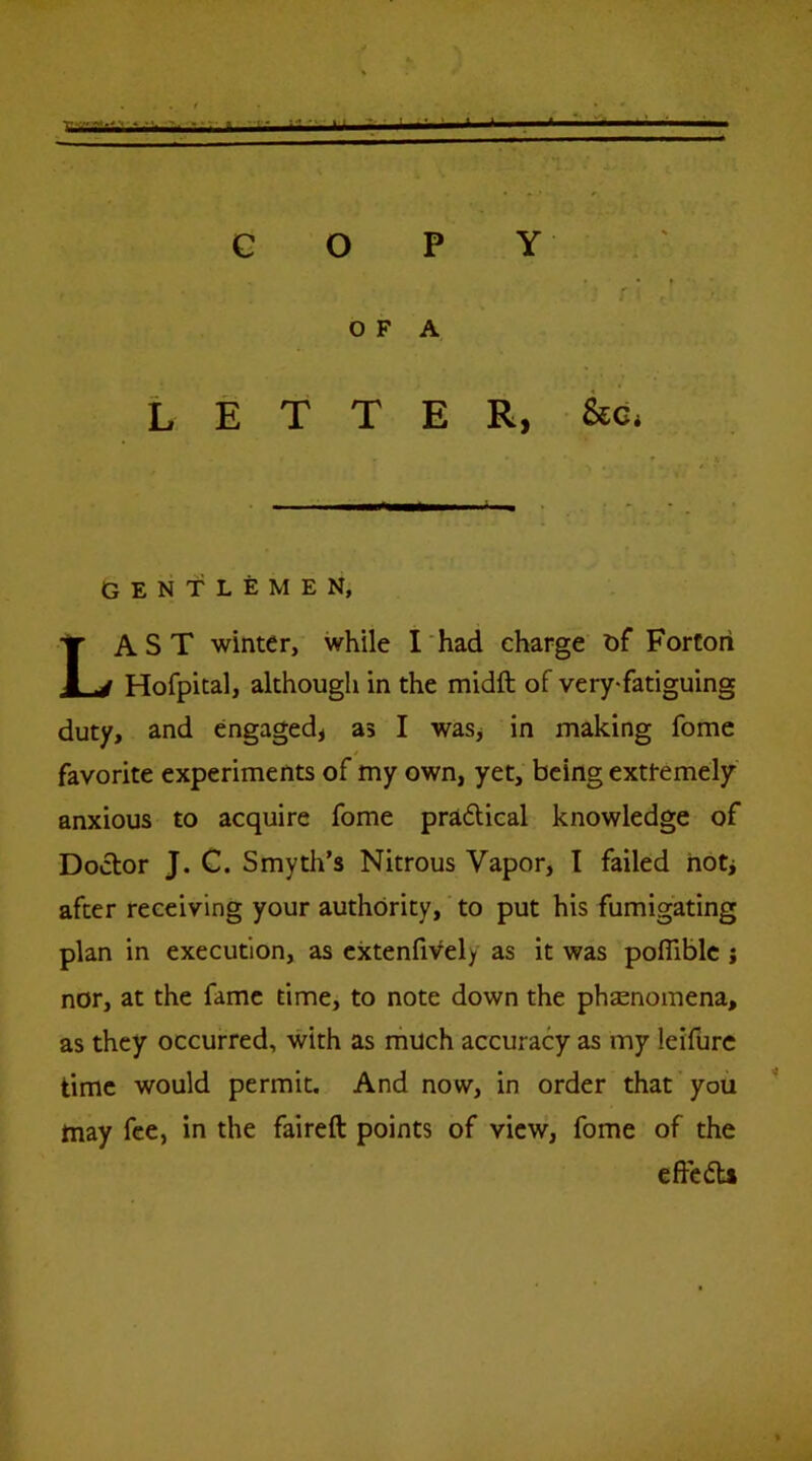 X KTiiiXt COPY O F A Letter, &g, GENTLEMEN, Last winter, while I had charge Df Fortori Hofpital, although in the midft of very*fatiguing duty, and engaged, as I was, in making fome favorite experiments of my own, yet, being extremely anxious to acquire fome pradical knowledge of Doctor J. C. Smyth’s Nitrous Vapor, I failed hotj after receiving your authority, to put his fumigating plan in execution, as cxtenfiVely as it was pofllblc ; nor, at the fame time, to note down the phenomena, as they occurred, with as much accuracy as my leifurc time would permit. And now, in order that you ^ may fee, in the faireft points of view, fome of the effcdU