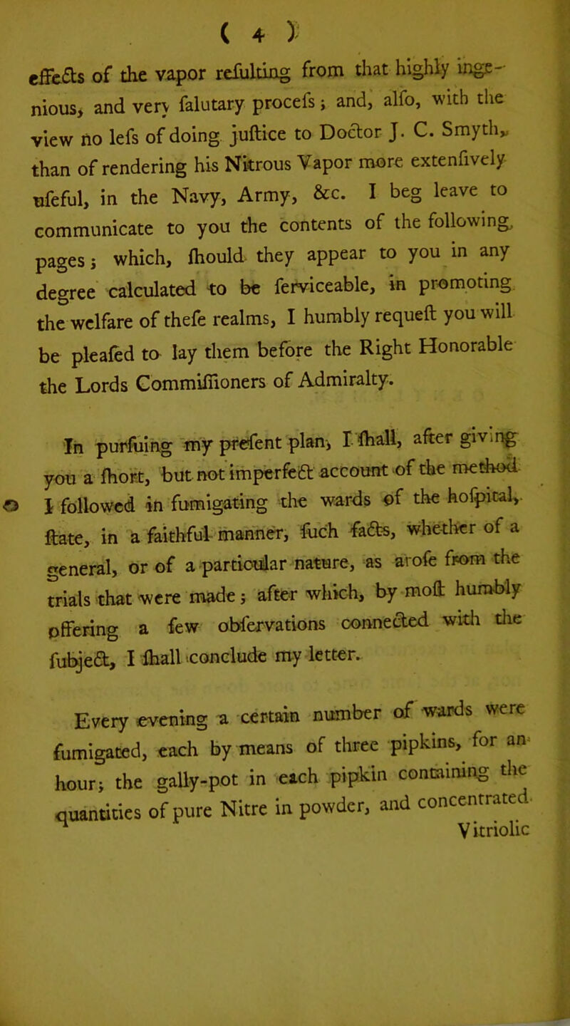 effcas of the vapor rcfultiag from that highly inge- nious, and very falutary procefs; and, alfo, with the view no lefs of doing, juftice to Doftor J. C. Smyth„ than of rendering his Nitrous Vapor more extenfively ufeful, in the Navy, Army, &c. I beg leave to communicate to you the contents of the following, pages i which, Ihould- they appear to you in any degree calculated -to be ferviceable. In promoting the welfare of thefe realms, I humbly requeft you will be plealed to lay them before the Right Honorable the Lords GommifTioners of Admiralty. In purfuing-tny F^ent plan, I fhali, after givii^ you a fhoKt, but not imperfea account of the medwd- I followed iti fumigating the wards of the hofpital,. ftate, in ^ faithfulr manner, ftich fa6fcs, whether of a «eneral, or of a partiodlar nature, as arofe from the trials that were made j after which, bymoft humbly offering a few obfervations connected with the fubyea, -MhaU .conclude rti-y letter.. Every evening a certain number of wards were fumigated, each by means of three pipkins, for an^ hour, the gally-pot in each pipkin containing the quantities of pure Nitre in powder, and concentrated- ^ V itriolic