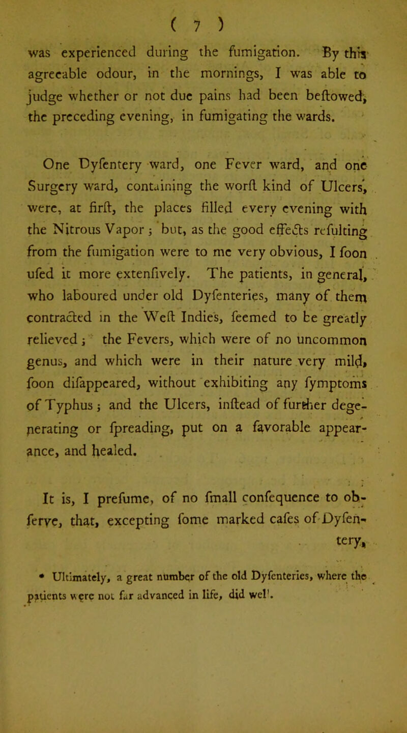 was experienced during the fumigarion. By this' agreeable odour, in the mornings, I -was able to judge whether or not due pains had been beftowedj the preceding evening, in fumigating the wards. ' One Dyfentery ward, one Fever w^ard, and one Surgery ward, containing the word, kind of Ulcers*, were, at firft, the places filled every evening with , * the Nitrous Vapor j but, as the good effe»ds refulting from the fumigation were to me very obvious, I foon ufed it more extenfively. The patients, in general, who laboured under old Dyfenteries, many of them contracted in the Weft Indies, feemed to be greatly relieved i the Fevers, which were of no uncommon genus, and which were in their nature very mild» foon difappeared, without exhibiting any fymptorhs of Typhus j and the Ulcers, inftead of furriier degc- * perating or fpreading, put on a favorable appear- ance, and healed. It is, I prefume, of no fmall confequence to ob- feryc, that, excepting fome marked cafes ofiDyfeh- tery, • Ultimately, a great number of the old Dyfenteries, where the pjiuents w?rc not far advanced in life, did wel'.