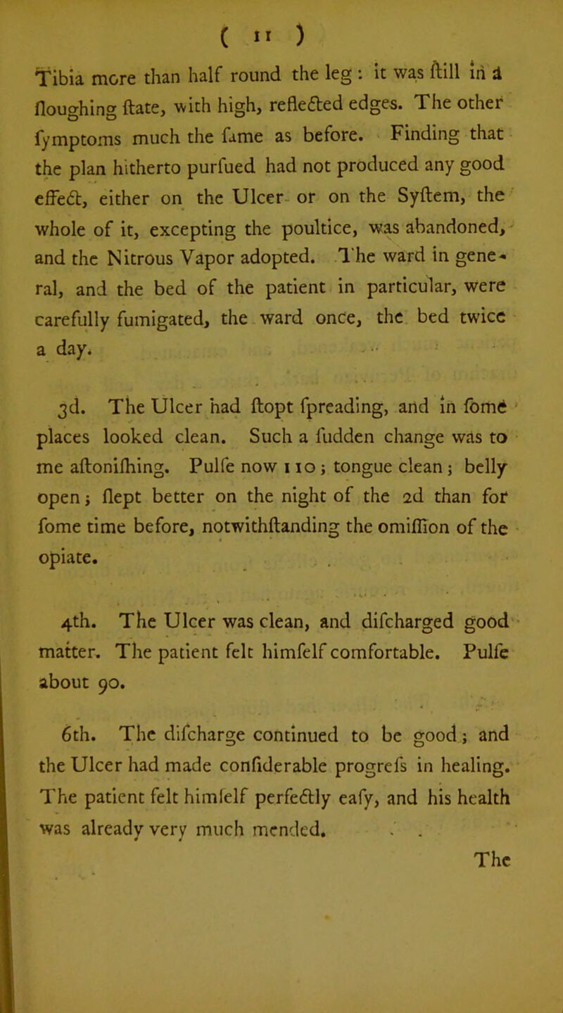 ( >' ) Tibia more than half round the leg : it was ftill in d floughing ftatCj with high, reflefted edges. The other fymptoms much the fame as before. Finding that the plan hitherto purfued had not produced any good cfFedl, either on the Ulcer- or on the Syftem, the whole of it, excepting the poultice, was abandoned, ' and the Nitrous Vapor adopted. The ward in gene- ral, and the bed of the patient in particular, were carefully fumigated, the ward onCe, the bed twice a day. 3d. The Ulcer had ftopt fpreading, and in fom6 ’ places looked clean. Such a fudden change was to me aftonilhing. Pulfe now 110; tongue clean; belly open i flept better on the night of the 2d than for fome time before, notwithftanding the omiflion of the opiate. 4th. The Ulcer was clean, and difcharged good'- matter. The patient felt himfelf comfortable. Pulfe about 90. 6th. The difcharge continued to be good.j and the Ulcer had made confderable progrefs in healing. The patient felt himfelf perfe6Hy eafy, and his health was already very much mended. . The