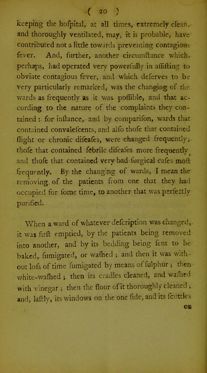 keeping the hofpital, at all times, extremely clean,- and thoroughly ventilated, may, it is probable, have' contributed not a little towards preventing contagious fever. And, further, another circumftance which, perhaps, had operated very powerfully in aflifting to obviate contagious fever, and which deferves to be very particularly remarked, was the changing of the wards as frequently as it was- poflible, and that ac- cording to the nature of ’the complaints they con- tained : for inftance,- and by comparifon, wards that contained convalefcents, and alfo thofe that contained flight or chronic difeafes, were changed frequently thofe that contained febrile difeafes more frequendy^ and thofe that contained very bad-furgical cafes moft frequently. By the changing of wards, I mean the removing of the patients from one that they had occupied for forae time, to another that was perfectly purified. When award of whatever defcriptlon v/as changed,, it was firft emptied, by the patients being removed into another, and by its bedding being fent to be baked,- fumigated, or walked ; and then it was with- out lofs of time fumigated by means of fulphur ; then whitc-waflied i then its cradles cleaned, and waflicd with vinegar ; then the floor of it thoroughly cleaned ; and, laftly, its windows on tlie one fide, and its fcuttles on