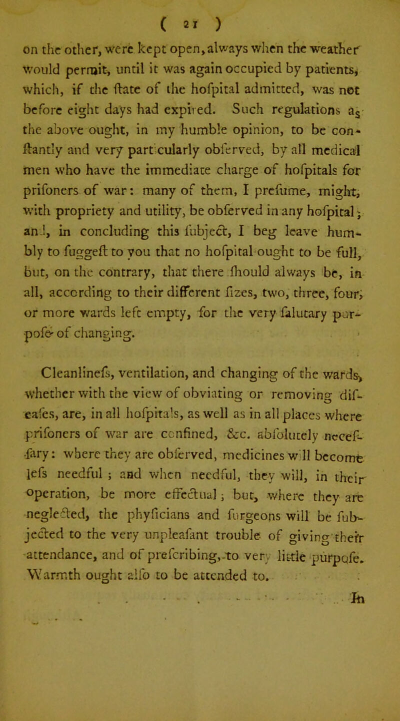 on the other, were kept open,always when the weather would perroit, until it was again occupied by patients^ which, if the Hate of the hofpital admitted, was not before eight days had expired. Such regulations a^- the above ought, in my humble opinion, to be con* ftantly and very particularly obferved, by all medical men who have the immediate charge of hofpitals for prifoners of war: many of them, I prcfiime, might, with propriety and utility, be obferved in any hofpital j an !, in concluding this fubject, I beg leave hum- bly to fuggeft to you that no hofpital ought to be full, but, on the contrary, that there ihould always be, in all, according to their different fizes, two, three, four, or more wards left empty, for tlic very falutary pur- pofe- of changing. Cleanlinefs, ventilation, and changing of the wards> whether with the view of obviating or removino- dif- eafes, are, in all liofpitals, as well as in all places where prifoners of war are confined, &c. abfolutely necef- •fary: where they are obferved, medicines will become lefs needful ; and wlicn needful, they will, in their Operation, be more effeclual j but, where they arc neglefled, the phyficians and furgeons will be Ob- jected to the very unpleafant trouble- of giving'thcfr attendance, and of prefcrlbing,-to very little‘purpqfe. Warmth ought aifo to be attended to. Ift