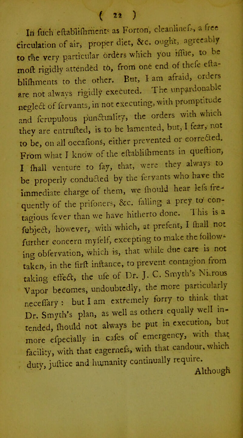( 21 ) In fuch eftablinTmcnt' as Forton, cleanlinef^> a free circulation of air, proper diet, &c. ought, agreeably to tTie very particular orders which you HTue, to be moft rigidly attended t6, from onfe end of thefe efta- blilhments'to the other. But, lam afraid, orders are not always rigidly executed. The unpardonable negled of fervants, in not executing, with promptitude and fcrirpulous punaitality, the orders with which they are entrufted, is to be lamented, but, I fear, not to be, on ail occafions, either prevented or eorreaed. From what I know of the cftabliihments in queftiorr, I {hall venture to fay, that, were they always to be properly conduaed by the fervants who have the immediate charge of them, we fhould hear lefs fre- quently of the prifoners, &c. falling a prey to con- tagious fever than we have hitherto done. This is a fubjea, however, with which, at prefent, I (hall not further concern myfelf, excepting to make the follow- ing obfervation, which is, that while due care is not taken, in the firft inftance, to prevent contagion from taking effea, the life of Df. J. C. Smyth’s Nnrous Vapor becomes, undoubtedly, the more particularly neceflary : but I am extremely forry to think that Dr. Smyth’s plan, as well as others equally well in- tended, fhould not always be put in execution, but more cfpecially in cafes of emergency, with that facility, with that eagernefs, with that candour, which duty, iuftice and humanity continually require. Although