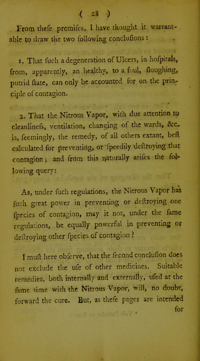 From thefe preraifes, I have thought it warrant- able to draw the two following conclufions : 1, That fuch a degeneration of Ulcers, in hofpitals, from, apparently, an healthy, to a foul, floughing, putrid ftatc, cart only be accounted for on the prin- ciple of contagion. 2. That the Nitrous Vapor, with due attention to cleanlinefs, ventilation, changing of the wards, &c. is, feemingly, the remedy, of all others extant, bell calculated for preventing, or'fpeedily deftfoying that contagion; and from this r^aturally arifes the fol- lowing query: As, under fuch regulations, the Nitrous Vapor has fuch great power in .preventing or deftroying one fpecies of contagion, may it not, under the fame regulations, be equally powerful in preventing or defiroying other fpecies of contagion ? I muft here obferve, that the fecond conclufion does not exclude the ufe of other medicines. Suitable remedies, both internally and externally, ufed at the fame time with the Nitrous Vapor, will, no doubt, forward the cure. But, as thefe pages are intended for t
