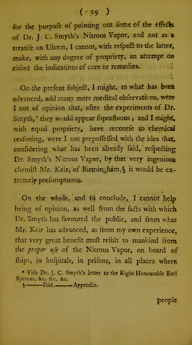 (or the ^urpofe of pointing out fomc 6f the of Dr. J C. Smyth’s Nitrous Vapor, and not as a treatife on Ulcers, I cannot, with refped to the latter, make, with any degree of propriety, an attempt on either the indications of cure or remedies. On the preient fubjeft, I might, to what has been advanced, add many more medical obfervations, were I not of opinion that, after the experiments of Df. Smyth,* they would appear fupexfluous j and I migl^ with equal propriety, have rccourfc to t:hcmical rcafonlng, were I not prepoflefled with thp idea that, confidcring what has been already faid,' relpedling Dr. Smyth’s Nitrous Vapor, by that very ingenious chemift Mr. Keir, of Birmmb^^’§ would be ex- tremely prefumptuou§. On the whole, ’ and to conclude, I cannot help being of opinion, as well from the fails with which Dr. Smyth has favoured the public, and from what Mr. Keir has advanced, as from my own experience, that very great benefit muft refult to mankind from the proper uje of the Nitrous Vapor, on board of Ihips, in hofpitals, in prifons, in all places where • Vide Dr. J. C. Smyth’s letter to the Right Honourable Earl Spencer, &c. &c. &c. S Ibid. ——. Appendix. people