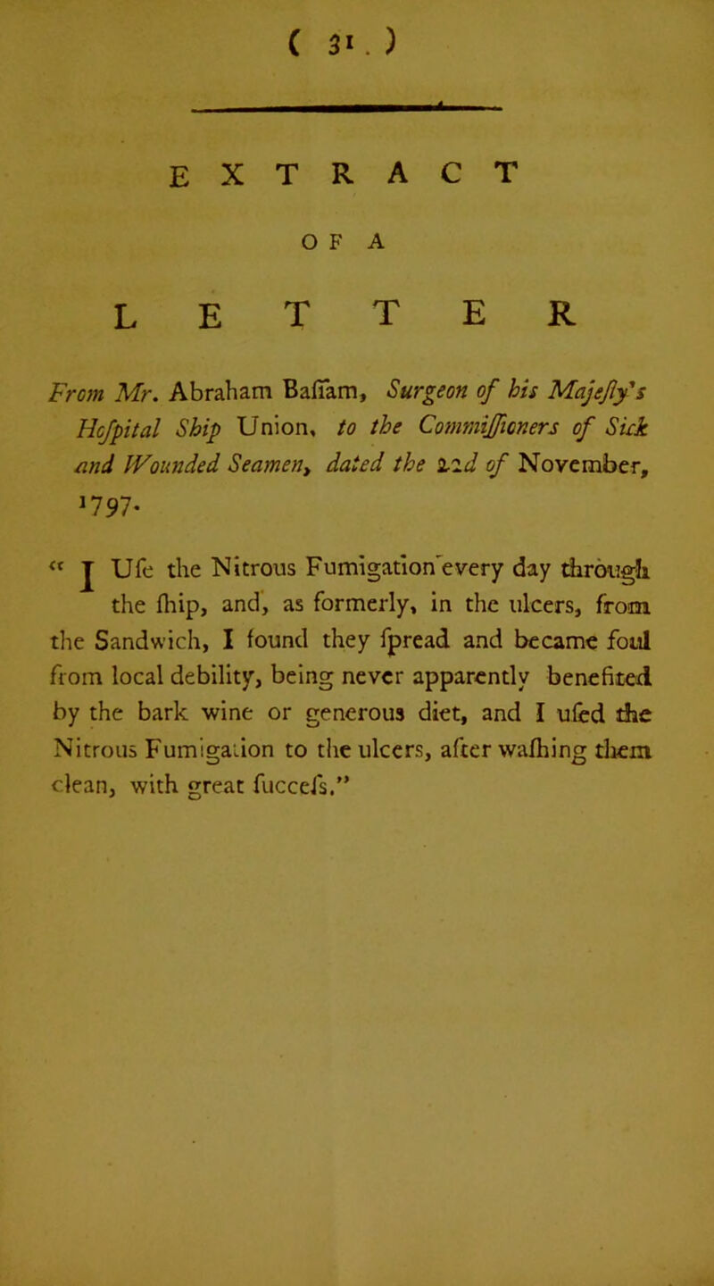 extract O F A letter Fmn Mr. Abraham Bafiam, Surgeon of his MajefiyU Hcjpital Ship Union, to the Commijfioners of Skk nnd Wounded Seamen^ dated the izd of November, 1797- J Ufe the Nitrous Fumlgatlon'every day dirougb the fliip, and, as formerly, in the ulcers, from the Sandwich, I found they fpread and became foul from local debility, being never apparently benefited by the bark wine or generous diet, and I ufed the Nitrous Fumigation to the ulcers, after wafhing tlicm dean, with great fuccefs/’