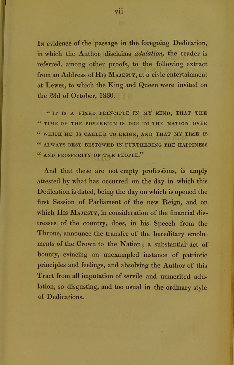 Vll In evidence of the passage in the foregoing Dedication, in which the Author disclaims adulation, the reader is referred, among other proofs, to the following extract from an Address of Hi? Majesty, at a civic entertainment at Lewes, to which the King and Queen were invited on the 23d of October, 1830. “ IT IS A FIXED PRINCIPLE IN MY MIND, THAT THE “ TIME OF THE SOVEREIGN IS DUE TO THE NATION OVER “ WHICH HE IS CALLED TO REIGN, AND THAT MY TIME IS “ ALWAYS BEST BESTOAVED IN FURTHERING THE HAPPINESS “ AND PROSPERITY OF THE PEOPLE.” And that these are not empty professions, is amply attested by what has occurred on the day in which this Dedication is dated, being the day on which is opened the first Session of Parliament of the new Reign, and on which His Majesty, in consideration of the financial dis- tresses of the country, does, in his Speech from the Throne, announce the transfer of the hereditary emolu- ments of the Crown to the Nation; a substantial'act of bounty, evincing an unexampled instance of patriotic principles and feelings, and absolving the Author of this Tract from all imputation of servile and unmerited adu- lation, so disgusting, and too usual in the ordinary style of Dedications.