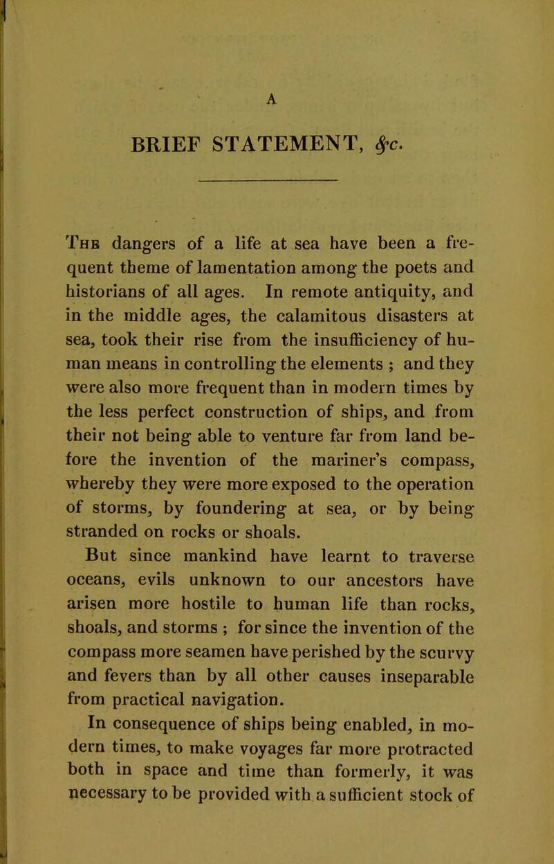 A BRIEF STATEMENT, 8?c. The dangers of a life at sea have been a fre- quent theme of lamentation among the poets and historians of all ages. In remote antiquity, and in the middle ages, the calamitous disasters at sea, took their rise from the insufficiency of hu- man means in controlling the elements ; and they were also more frequent than in modern times by the less perfect construction of ships, and from their not being able to venture far from land be- fore the invention of the mariner’s compass, whereby they were more exposed to the operation of storms, by foundering at sea, or by being- stranded on rocks or shoals. But since mankind have learnt to traverse oceans, evils unknown to our ancestors have arisen more hostile to human life than rocks, shoals, and storms ; for since the invention of the compass more seamen have perished by the scurvy and fevers than by all other causes inseparable from practical navigation. In consequence of ships being enabled, in mo- dern times, to make voyages far more protracted both in space and time than formerly, it was necessary to be provided with a sufficient stock of