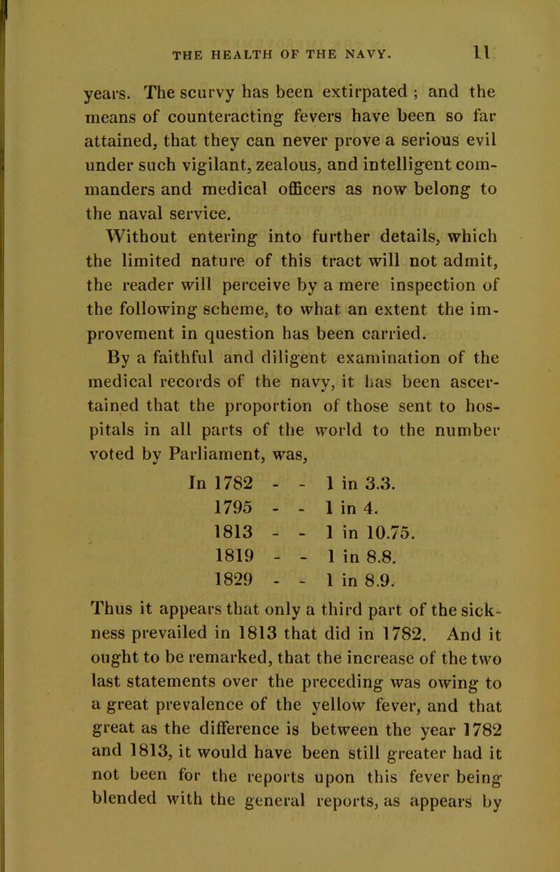 years. The scurvy has been extirpated ; and the means of counteracting fevers have been so far attained, that they can never prove a serious evil under such vigilant, zealous, and intelligent com- manders and medical officers as now belong to the naval service. Without entering into further details, which the limited nature of this tract will not admit, the reader will perceive by a mere inspection of the following scheme, to what an extent the im- provement in question has been carried. By a faithful and diligent examination of the medical records of the navy, it has been ascer- tained that the proportion of those sent to hos- pitals in all parts of the world to the number voted by Parliament, was. In 1782 - - 1 in 3.3. 1795 - - 1 in 4. 1813 - - 1 in 10.75. 1819 - - 1 in 8.8. 1829 - - 1 in 8.9. Thus it appears that only a third part of the sick- ness prevailed in 1813 that did in 1782. And it ought to be remarked, that the increase of the two last statements over the preceding was owing to a great prevalence of the yellow fever, and that great as the difference is between the year 1782 and 1813, it would have been still greater had it not been for the reports upon this fever being blended with the general reports, as appears by