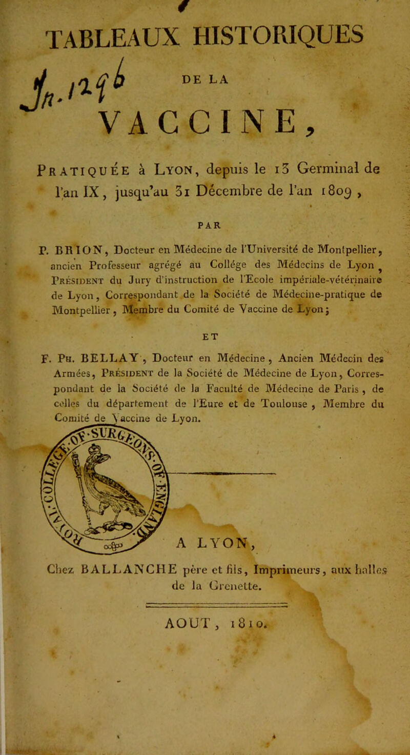 « TABLEAUX HISTORIQUES Pratiquée à Lyon, depuis le 13 Germinal de Pan IX, jusqu’au 3i Décembre de l’an i8oq , P. BH ION, Docteur en Médecine de l’Université de Montpellier, ancien Professeur agrégé au Collège des Médecins de Lyon ^ Président du Jury d’instruction de l’Ecole impériale-vétérinaire de Lyon, Correspondant de la Société de Médecine-pratique de Montpellier , Membre du Comité de Vaccine de Lyonj F. Ph. BELLAY , Docteur en Médecine, Ancien Médecin des Armées, Président de la Société de Médecine de Lyon, Corres- pondant de la Société de la Faculté de Médecine de Paris , de celles du département de l’Eure et de Toulouse , Membre du Comité de N accine de Lyon. Ciiez BALLAIVCHE père et fils. Imprimeurs, aux hnlles de la Grcnette. PAR ET A LYON, AOUT, i8io.