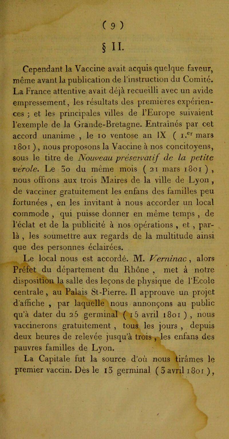 Cependant la Vaccine avait acquis quelque faveur, même avant la publication de l’instruction du Comité. La France attentive avait déjà recueilli avec un avide empressement, les résultats des premières expérien- ces ; et les principales villes de l’Europe suivaient l’exemple de la Grande-Bretagne. Entraînés par cet accord unanime , le lo ventôse an IX ( mars 18oi ), nous proposons la Vaccine à nos concitoyens, sous le titre de Nouveau préservatif de la petite vérole. Le 5o du même mois ( 21 mars 1801 ) , nous offrons aux trois Maires de la ville de Lyon , de Vacciner gratuitement les enfans des familles peu fortunées , en les invitant à nous accorder un local commode , qui puisse donner en même temps , de l’éclat et de la publicité à nos opérations , et , par- la , les soumettre aux regards de la multitude ainsi que des personnes éclairées. Le local nous est accordé. M. T^erninac, alors Préfet du département du Rhône , met à notre disposition la salle des leçons de physique de l’Ecole centrale, au Pîilais St-Pierre. Il approuve un projet d’affiche , par laquelle nous annonçons au public qu’à dater du 26 germinal ( i5 avril 1801 ) , nous vaccinerons gratuitement , tous les jours , depuis deux heures de relevée jusqu’à trois ,-les enfans des on. La Capitale fut la source d’où nous 'tirâmes le premier vaccin. Dès le i3 germinal ( 3 avril i8or ), pauvres familles de Ly