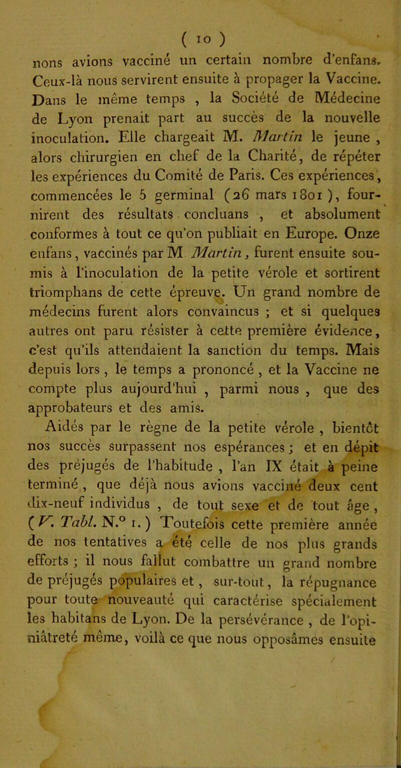 lions avions vacciné un certain nombre d’enfans. Ceux-là nous servirent ensuite à propager la Vaccine. Dans le même temps , la Société de Médecine de Lyon prenait part au succès de la nouvelle inoculation. Elle chargeait M. Martin le jeune , alors chirurgien en chef de la Charité, de répéter les expériences du Comité de Paris. Ces expériences , commencées le 5 germinal (26 mars 1801 ), four- » nirent des résultats concluans , et absolument conformes à tout ce qu’on publiait en Europe. Onze enfans , vaccinés par M Martin, furent ensuite sou- mis à l’inoculation de la petite vérole et sortirent triomphans de cette épreuy^. Un grand nombre de médecins furent alors convaincus ; et si quelques autres ont paru résister à cette première évidence, c’est qu’ils attendaient la sanction du temps. Mais depuis lors , le temps a prononcé, et la Vaccine ne compte plus aujourd’hui , parmi nous , que des approbateurs et des amis. Aidés par le règne de la petite vérole , bientôt nos succès surpassent nos espérances ; et en dépit des préjugés de l’habitude , l’an IX était à peine terminé , que déjà nous avions vacciné deux cent dix-neuf individus , de tout sexe et de tout âge , ( ^i Tahl. N.° I. ) Toutefois cette première année de nos tentatives a- été celle de nos plus grands efforts ; il nous fallut combattre un grand nombre de préjugés populaires et, sur-tout, la répugnance pour tout^ nouveauté qui caractérise spécialement les habitans de Lyon. De la persévérance , de l'opi- niâtreté même, voilà ce que nous opposâmes ensuite