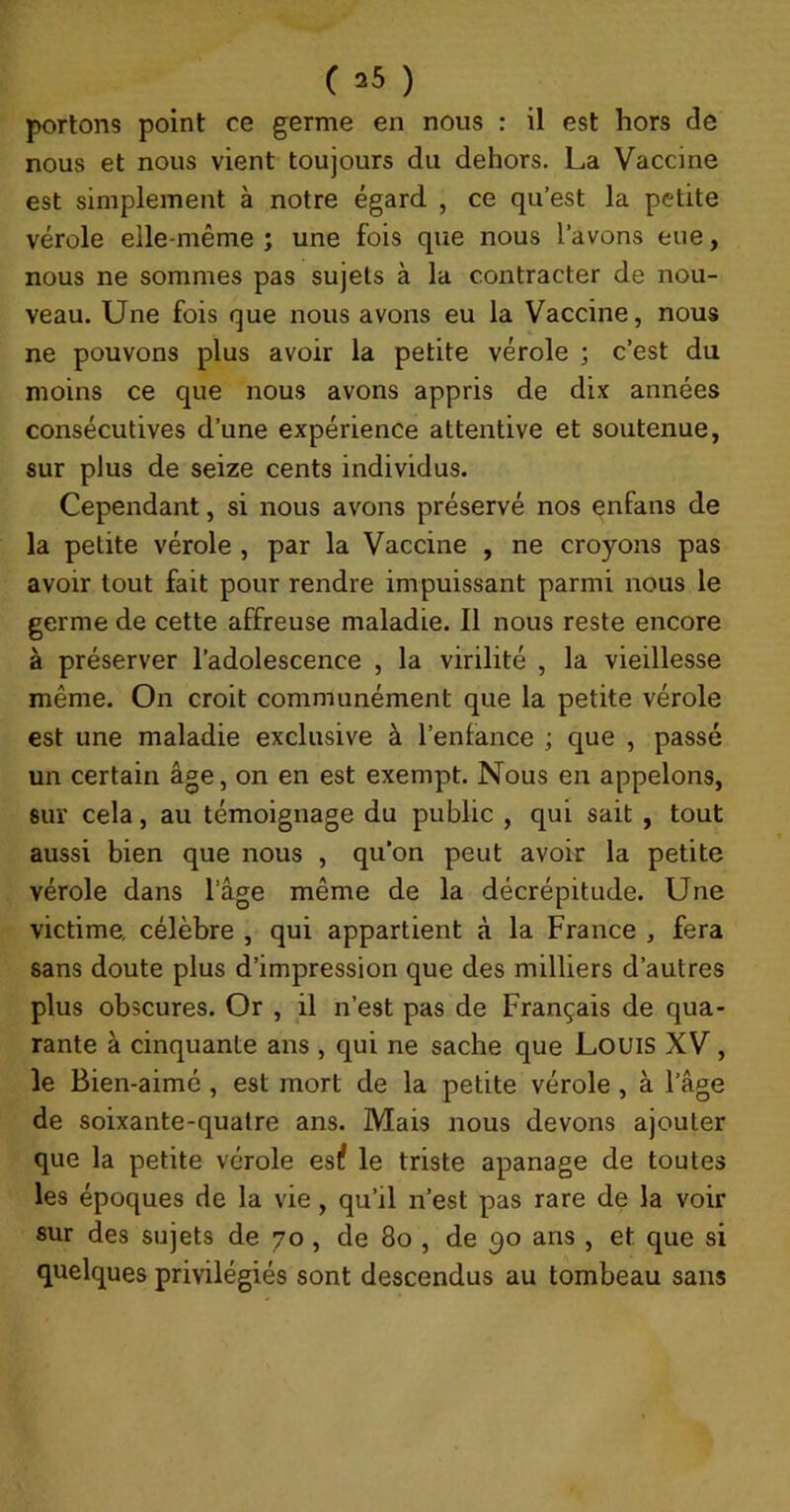 portons point ce germe en nous : il est hors de nous et nous vient toujours du dehors. La Vaccine est simplement à notre égard , ce qu’est la petite vérole elle-même ; une fois que nous l’avons eue, nous ne sommes pas sujets à la contracter de nou- veau. Une fois que nous avons eu la Vaccine, nous ne pouvons plus avoir la petite vérole ; c’est du moins ce que nous avons appris de dix années consécutives d’une expérience attentive et soutenue, sur plus de seize cents individus. Cependant, si nous avons préservé nos enfans de la petite vérole , par la Vaccine , ne croyons pas avoir tout fait pour rendre impuissant parmi nous le germe de cette affreuse maladie. Il nous reste encore à préserver l’adolescence , la virilité , la vieillesse même. On croit communément que la petite vérole est une maladie exclusive à l’enfance ; que , passé un certain âge, on en est exempt. Nous en appelons, sur cela, au témoignage du public , qui sait, tout aussi bien que nous , qu’on peut avoir la petite vérole dans l’âge même de la décrépitude. Une victime, célèbre , qui appartient à la France , fera sans doute plus d’impression que des milliers d’autres plus obscures. Or , il n’est pas de Français de qua- rante à cinquante ans , qui ne sache que Louis XV, le Bien-aimé , est mort de la petite vérole , à l’âge de soixante-quatre ans. Mais nous devons ajouter que la petite vérole eslî le triste apanage de toutes les époques de la vie, qu’il n’est pas rare de la voir sur des sujets de 70, de 80 , de 30 ans , et que si quelques privilégiés sont descendus au tombeau sans