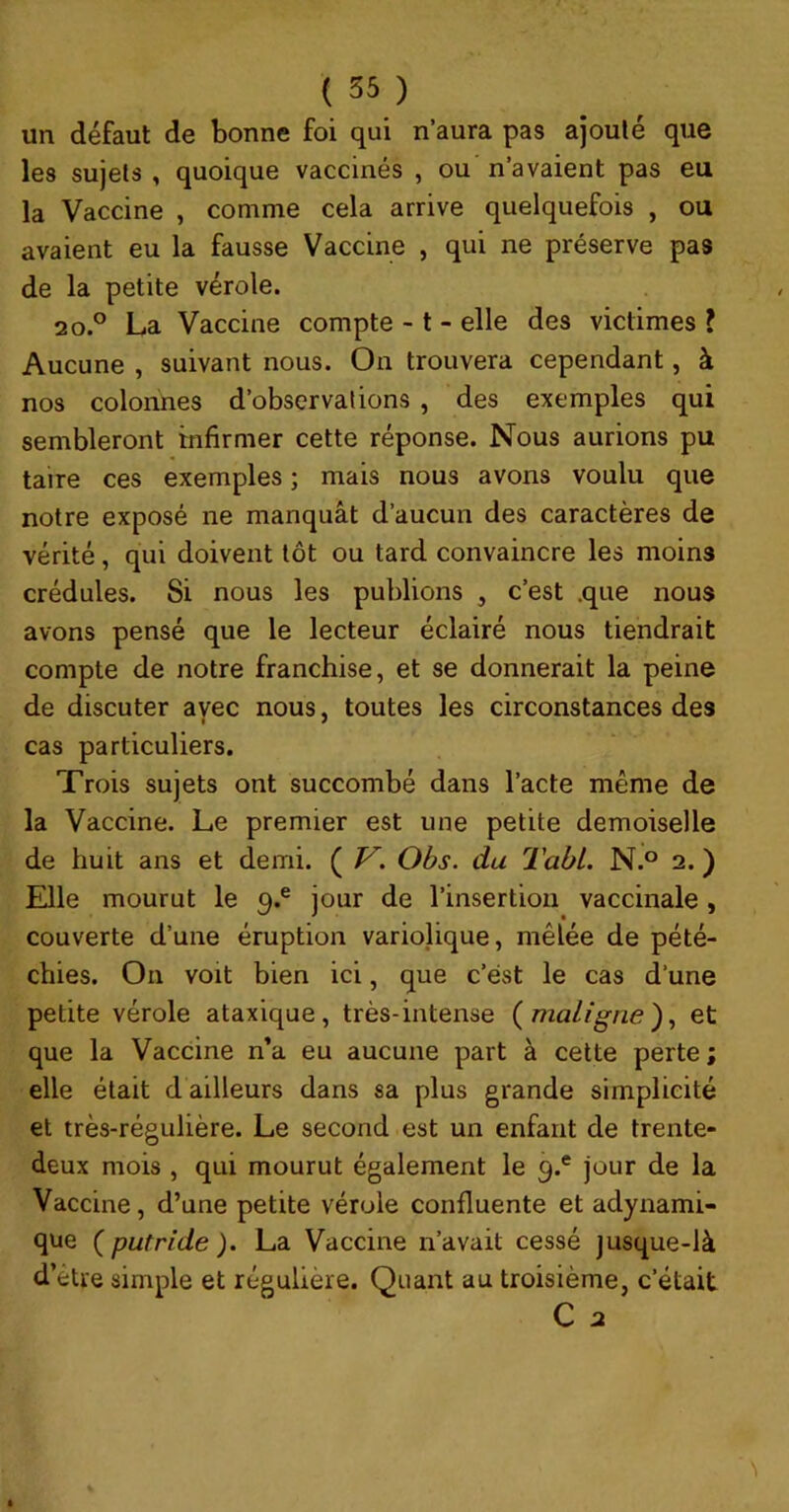 un défaut de bonne foi qui n’aura pas ajouté que les sujets , quoique vaccinés , ou n’avaient pas eu la Vaccine , comme cela arrive quelquefois , ou avaient eu la fausse Vaccine , qui ne préserve pas de la petite vérole. 20.° La Vaccine compte -1 - elle des victimes J Aucune , suivant nous. On trouvera cependant, à nos colonnes d’observations, des exemples qui sembleront infirmer cette réponse. Nous aurions pu taire ces exemples ; mais nous avons voulu que notre exposé ne manquât d’aucun des caractères de vérité, qui doivent tôt ou tard convaincre les moins crédules. Si nous les publions , c’est .que nous avons pensé que le lecteur éclairé nous tiendrait compte de notre franchise, et se donnerait la peine de discuter avec nous, toutes les circonstances des cas particuliers. Trois sujets ont succombé dans l’acte même de la Vaccine. Le premier est une petite demoiselle de huit ans et demi. ( V. Obs. du TabL. N.° 2. ) Elle mourut le 9.® jour de l’insertion vaccinale, couverte d’une éruption variolique, mêlée de pété- chies. On voit bien ici, que c’est le cas d’une petite vérole ataxique, très-intense {maligne)^ et que la Vaccine n’a eu aucune part à cette perte ; elle était d ailleurs dans sa plus grande simplicité et très-régulière. Le second est un enfant de trente- deux mois , qui mourut également le 9.® jour de la Vaccine, d’une petite vérole confluente et adynami- que ( putride ). La Vaccine n’avait cessé jusque-là d’être simple et régulière. Quant au troisième, c’était C 2