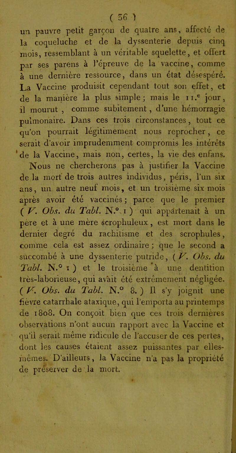 un pauvre petit garçon de quatre ans, affecté de la coqueluche et de la dyssenterie depuis cinq mois, ressemblant à un véritable squelette, et offert par ses parens à l’épreuve de la vaccine, comme à une dernière ressource, dans un état désespéré. La Vaccine produisit cependant tout son effet, et de la manière la plus simple; mais le ii.® jour, il mourut , comme subitement, d’une hémorragie pulmonaire. Dans ces trois circonstances, tout ce qu’on pourrait légitimement nous reprocher, ce serait d’avoir imprudemment compromis les intérêts ‘de la Vaccine, mais non, certes, la vie des enfans. Nous ne chercherons pas à justifier la Vaccine delà mort de trois autres individus, péris, l’un six ans, un autre neuf mois, et un troisième six mois après avoir été vaccinés ; parce que le premier ( V. Obs. du Tabl. N.®, i ) qui appartenait à un père et à une mère scrophuleux, est mort dans le dernier degré du rachitisme et des scrophules, comme cela est assez ordinaire ; que le second a succombé à une dyssenterie putride, ( V. Obs. du Tabl. N.° I ) et le troisième à une dentition très-laborieuse, qui avait été extrêmement négligée. ( Obs. du Tabl. N.° 8. ) Il s’y joignit une fièvre catarrhale ataxique, qui l’emporta au printemps de 1808. On conçoit bien que ces trois dernières observations n’ont aucun rapport avec la Vaccine et qu’il serait même ridicule de l’accuser de ces pertes, dont les causes étaient assez puissantes par elles- mêmes. D’ailleurs, la Vaccine n’a pas la propriété de préserver de la mort.