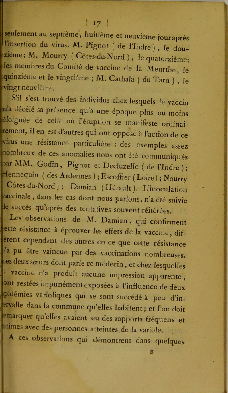 seulement au septième , huitième et neuvième jour après l’insertion du virus. M. Pignot ( de /'Indre ) , Ie dou- zième; M. Mourry (Côtes-du-Nord), le quatorzième; des membres du Comité de vaccine de la Meurthe, le' [quinzième et le vingtième ; M. Catha/a ( du Tarn ) , le vingt-neuvième. S’il s’est trouvé des individus chez lesquels le vaccin na décélé sa présence qu’à une époque plus ou moins éloignée de celle où l’éruption se manifeste ordinai- rement, il en est d’autres qui ont opposé à l’action de ce virus une résistance particulière : des exemples assez lombreux de ces anomalies nous ont été communiqués oarMM. Godin, Pignot et Decluzelle (de l’Indre); Hennequin ( des Ardennes ) ;Escoffier (Loire) ; Nourry Côtes-du-Nord); Damian (Hérault). L’inoculation /accinale , dans les cas dont nous parlons, n’a été suivie le succès qu après des tentatives souvent réitérées. Les observations de M. Damian , qui confirment et te résistance à éprouver les effets de la vaccine, dif- èrent cependant des autres en ce que cette résistance ta pu être vaincue par des vaccinations nombreuses, -es deux sœurs dont parle ce médecin, et chez lesquelles 1 vaccine n’a produit aucune impression apparente, ont restées impunément exposées à l’influence de deux pidémies varioliques qui se sont succédé à peu d’in- 'rvaHe dans la commune quelles habitent ; et l’on doit -marquer qu elles avaient eu des rapports fréquens et itirnes avec des personnes atteintes de la variole. A ces observations qui démontrent dans quelques B I -