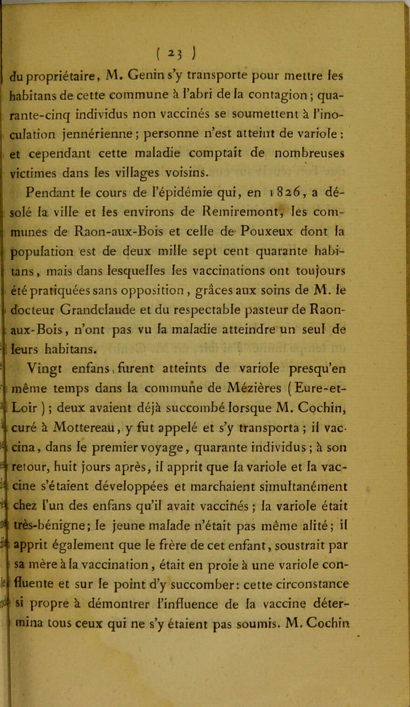 du propriétaire, M. Genins’y transporte pour mettre les , habitans de cette commune à l’abri de la contagion ; qua- i rante-cinq individus non vaccinés se soumettent à l’ino- i culation jennérienne; personne n’est atteint de variole: i et cependant cette maladie comptait de nombreuses \ victimes dans les villages voisins. i Pendant le cours de l’épidémie qui, en i 826, a dé- solé la ville et les environs de Remiremont, les com- munes de Raon-aux-Bois et celle de Pouxeux dont la population est de deux mille sept cent quarante habi- tans, mais dans lesquelles les vaccinations ont toujours été pratiquées sans opposition , grâces aux soins de M. le docteur Granddaude et du respectable pasteur de Raon- aux-Bois, n’ont pas vu la maladie atteindre un seul de ; leurs habitans. Vingt enfans, forent atteints de variole presqu’en même temps dans la commune de Mézières (Eure-et- 3 Loir ) ; deux avaient déjà succombé lorsque M. Cochin, curé à Mottereau, y fut appelé et s’y transporta ; il vac- cina, dans le premier voyage, quarante individus; à son ■= retour, huit jours après, il apprit que la variole et la vac- cine s’étaient développées et marchaient simultanément f chez l’un des enfans qu’il avait vaccinés ; la variole était très-bénigne; le jeune malade n’était pas même alité; il apprit également que le frère de cet enfant, soustrait par sa mère à la vaccination, était en proie à une variole con- fluente et sur le point d’y succomber: cette circonstance ni si propre à démontrer l’influence de la vaccine déter- mina tous ceux qui ne s’y étaient pas soumis. M. Cochin