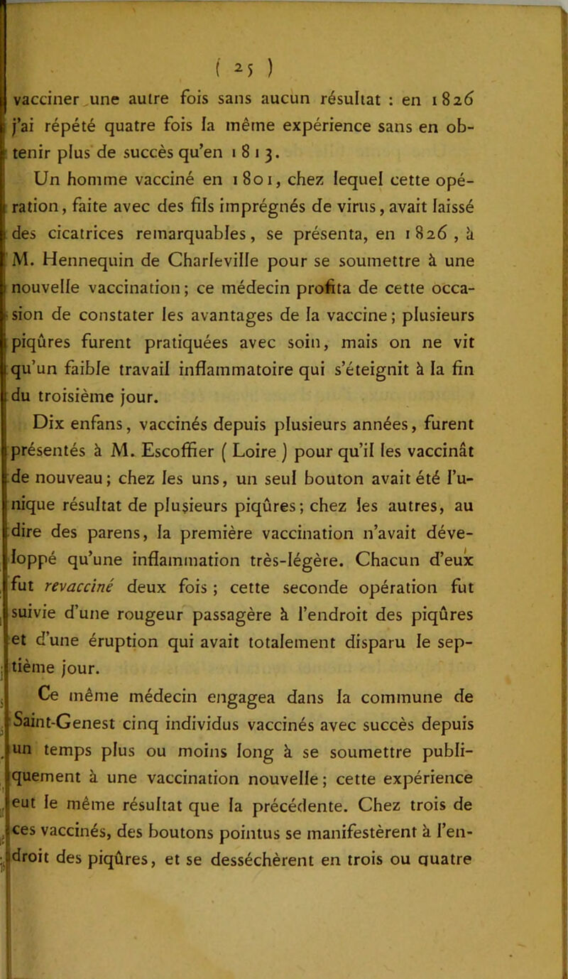 vacciner une autre fois sans aucun résultat : en 1826 j’ai répété quatre fois la même expérience sans en ob- tenir plus de succès qu’en 1813. Un homme vacciné en 1801, chez lequel cette opé- ration, faite avec des fils imprégnés de virus, avait laissé des cicatrices remarquables, se présenta, en 1826,11 M. Hennequin de Charleville pour se soumettre à une nouvelle vaccination ; ce médecin profita de cette occa- sion de constater les avantages de la vaccine ; plusieurs piqûres furent pratiquées avec soin, mais on ne vit qu’un faible travail inflammatoire qui s’éteignit à la fin du troisième jour. Dix enfans, vaccinés depuis plusieurs années, furent présentés à M. Escoffier ( Loire ) pour qu’il les vaccinât de nouveau; chez les uns, un seul bouton avait été l’u- nique résultat de plusieurs piqûres; chez les autres, au dire des parens, la première vaccination n’avait déve- loppé qu’une inflammation très-légère. Chacun d’eux fut revacciné deux fois ; cette seconde opération fut suivie d’une rougeur passagère à l’endroit des piqûres et d’une éruption qui avait totalement disparu le sep- tième jour. Ce même médecin engagea dans la commune de Saint-Genest cinq individus vaccinés avec succès depuis un temps plus ou moins long à se soumettre publi- quement à une vaccination nouvelle ; cette expérience eut le même résultat que la précédente. Chez trois de ces vaccinés, des boutons pointus se manifestèrent à l’en- droit des piqûres, et se desséchèrent en trois ou quatre