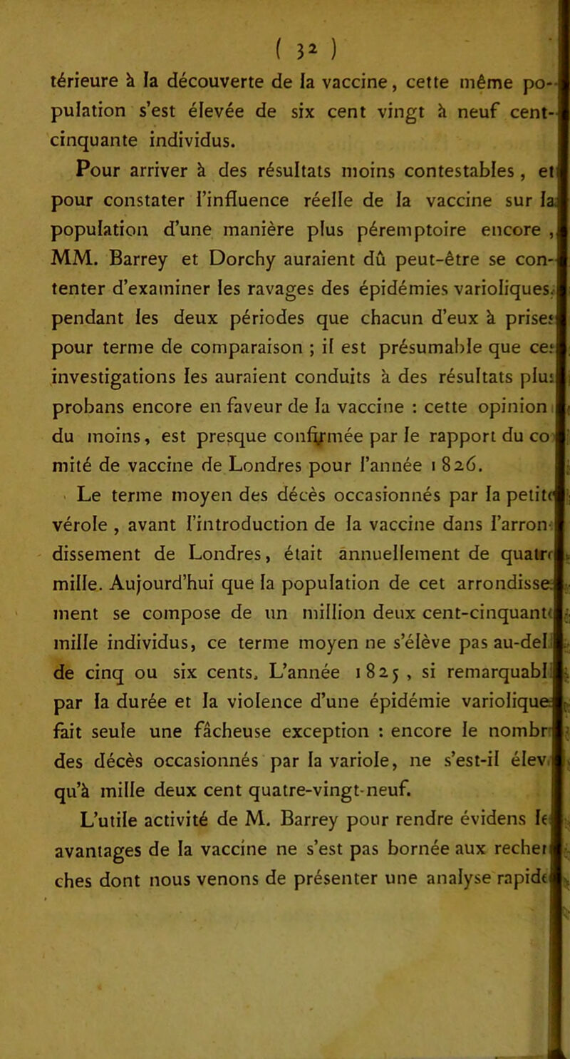 ( 3* ) térieure à la découverte de la vaccine, cette même po- pulation s’est élevée de six cent vingt h neuf cent- cinquante individus. Pour arriver à des résultats moins contestables, et pour constater l’influence réelle de la vaccine sur la. population d’une manière plus péremptoire encore , MM. Barrey et Dorchy auraient dû peut-être se con- tenter d’examiner les ravages des épidémies varioliques, pendant les deux périodes que chacun d’eux à prises pour terme de comparaison ; if est présumable que ce; investigations les auraient conduits à des résultats plu; probans encore en faveur de la vaccine : cette opinion du moins, est presque confirmée par le rapport du co mité de vaccine de Londres pour l’année i 826. Le terme moyen des décès occasionnés par la petite vérole , avant l’introduction de la vaccine dans l’arron- dissement de Londres, était annuellement de quatrf mille. Aujourd’hui que fa population de cet arrondisse, tuent se compose de un million deux cent-cinquante mille individus, ce terme moyen ne s’élève pas au-del de cinq ou six cents. L’année 1825, si remarquabl par la durée et la violence d’une épidémie variolique: fait seule une fâcheuse exception : encore le nombr des décès occasionnés par la variole, ne s’est-il élev qu’à mille deux cent quatre-vingt-neuf. L’utile activité de M. Barrey pour rendre évidens le avantages de la vaccine ne s’est pas bornée aux recher ches dont nous venons de présenter une analyse rapide